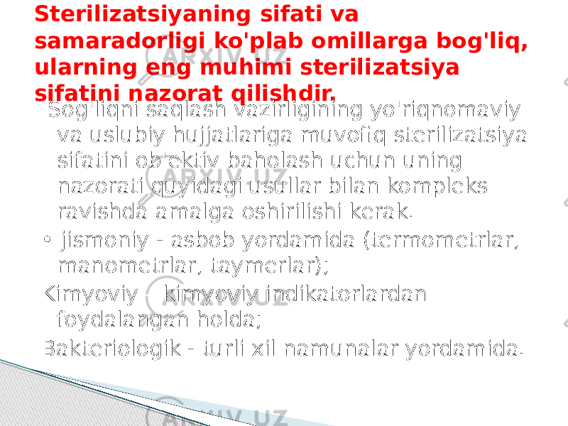 Sterilizatsiyaning sifati va samaradorligi ko&#39;plab omillarga bog&#39;liq, ularning eng muhimi sterilizatsiya sifatini nazorat qilishdir. Sog&#39;liqni saqlash vazirligining yo&#39;riqnomaviy va uslubiy hujjatlariga muvofiq sterilizatsiya sifatini ob&#39;ektiv baholash uchun uning nazorati quyidagi usullar bilan kompleks ravishda amalga oshirilishi kerak. • jismoniy - asbob yordamida (termometrlar, manometrlar, taymerlar); Kimyoviy – kimyoviy indikatorlardan foydalangan holda; Bakteriologik - turli xil namunalar yordamida. 