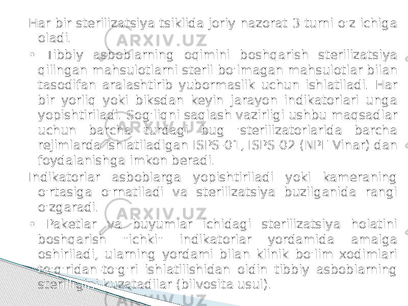 Har bir sterilizatsiya tsiklida joriy nazorat 3 turni o&#39;z ichiga oladi. • Tibbiy asboblarning oqimini boshqarish sterilizatsiya qilingan mahsulotlarni steril bo&#39;lmagan mahsulotlar bilan tasodifan aralashtirib yubormaslik uchun ishlatiladi. Har bir yorliq yoki biksdan keyin jarayon indikatorlari unga yopishtiriladi. Sog&#39;liqni saqlash vazirligi ushbu maqsadlar uchun barcha turdagi bug &#39;sterilizatorlarida barcha rejimlarda ishlatiladigan ISPS-01, ISPS-02 (NPF Vinar) dan foydalanishga imkon beradi. Indikatorlar asboblarga yopishtiriladi yoki kameraning o&#39;rtasiga o&#39;rnatiladi va sterilizatsiya buzilganida rangi o&#39;zgaradi. • Paketlar va buyumlar ichidagi sterilizatsiya holatini boshqarish &#34;ichki&#34; indikatorlar yordamida amalga oshiriladi, ularning yordami bilan klinik bo&#39;lim xodimlari to&#39;g&#39;ridan-to&#39;g&#39;ri ishlatilishidan oldin tibbiy asboblarning sterilligini kuzatadilar (bilvosita usul). 