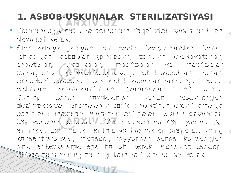 1. ASBOB-USKUNALAR STERILIZATSIYASI  Stomatologik qabulda bemorlarni faqat steril vositalar bilan davolash kerak.  Sterilizatsiya jarayoni bir necha bosqichlardan iborat. Ishlatilgan asboblar (pincetlar, zondlar, ekskavatorlar, shpatellar, gladilkalar, matritsalar va matritsalar ushlagichlari, parodontologik va jarrohlik asboblari, borlar, endodontik asboblar kabi kichik asboblar namlangan holda oldindan zararsizlantirilishi (zararsizlantirilishi) kerak. Buning uchun foydalanish uchun tasdiqlangan dezinfektsiyali eritmalarda to’liq cho&#39;ktirish orqali amalga oshiriladi: masalan, xloramin eritmalari, 60min davomida 3% vodorod peroksidi, 30min davomida 4% Lysetola AF eritmasi, uch martali eritma va boshqalar. preparat, uning konsentratsiyasi, maqsadi, tayyorlash sanasi ko&#39;rsatilgan aniq etiketkalarga ega bo&#39;lishi kerak. Mahsulot ustidagi eritma qatlamining qalinligi kamida 1 sm bo&#39;lishi kerak. 