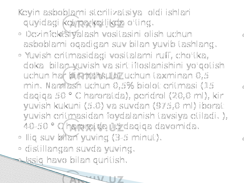 Keyin asboblarni sterilizatsiya oldi ishlari quyidagi ketma-ketlikda o&#39;ting. • Dezinfektsiyalash vositasini olish uchun asboblarni oqadigan suv bilan yuvib tashlang. • Yuvish eritmasidagi vositalarni ruff, cho&#39;tka, doka bilan yuvish va sirt ifloslanishini yo&#39;qotish uchun har bir mahsulot uchun taxminan 0,5 min. Namlash uchun 0,5% biolot eritmasi (15 daqiqa 50 ° C haroratda), peridrol (20,0 ml), kir yuvish kukuni (5.0) va suvdan (975,0 ml) iborat yuvish eritmasidan foydalanish tavsiya etiladi. ), 40-50 ° C haroratda 15 daqiqa davomida. • Iliq suv bilan yuving (3-5 minut). • distillangan suvda yuving. • Issiq havo bilan quritish. 