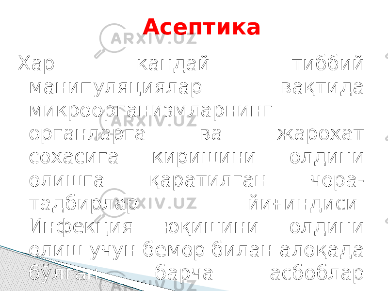 Асептика Хар кандай тиббий манипуляциялар вақтида микроорганизмларнинг органларга ва жарохат сохасига киришини олдини олишга қаратилган чора- тадбирлар йиғиндиси. Инфекция юқишини олдини олиш учун бемор билан алоқада бўлган барча асбоблар стерилизация қилиниши керак. 