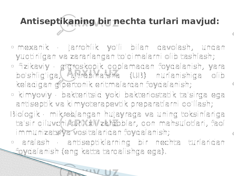 Antiseptikаning bir nechta turlari mavjud: •  mexanik - jarrohlik yo&#39;li bilan davolash, undan yuqtirilgan va zararlangan to&#39;qimalarni olib tashlash; • fizikaviy - gigroskopik qoplamadan foydalanish, yara bo&#39;shlig&#39;iga, ultrabinafsha (UB) nurlanishiga olib keladigan gipertonik eritmalardan foydalanish; • kimyoviy - bakteritsid yoki bakteriostatik ta&#39;sirga ega antiseptik va kimyoterapevtik preparatlarni qo&#39;llash; Biologik - mikroblangan hujayraga va uning toksinlariga ta&#39;sir qiluvchi turli xil zardoblar, qon mahsulotlari, faol immunizatsiya vositalaridan foydalanish; • aralash - antiseptiklarning bir nechta turlaridan foydalanish (eng katta tarqalishga ega). 