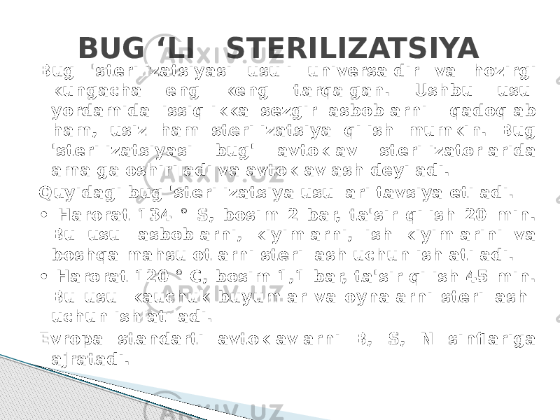 BUG ‘LI STERILIZATSIYA Bug &#39;sterilizatsiyasi usuli universaldir va hozirgi kungacha eng keng tarqalgan. Ushbu usul yordamida issiqlikka sezgir asboblarni qadoqlab ham, usiz ham sterilizatsiya qilish mumkin. Bug &#39;sterilizatsiyasi bug&#39; avtoklav sterilizatorlarida amalga oshiriladi va avtoklavlash deyiladi. Quyidagi bug &#39;sterilizatsiya usullari tavsiya etiladi. • Harorat 134 ° S, bosim 2 bar, ta&#39;sir qilish 20 min. Bu usul asboblarni, kiyimlarni, ish kiyimlarini va boshqa mahsulotlarni sterillash uchun ishlatiladi. • Harorat 120 ° C, bosim 1,1 bar, ta&#39;sir qilish 45 min. Bu usul kauchuk buyumlar va oynalarni sterillash uchun ishlatiladi. Evropa standarti avtoklavlarni B, S, N sinflariga ajratadi. 