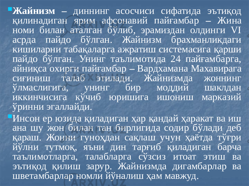  Жайнизм – диннинг асосчиси сифатида эътиқод қилинадиган ярим афсонавий пайғамбар – Жина номи билан аталган бўлиб, эрамиздан олдинги VI асрда пайдо бўлган. Жайнизм брахманликдаги кишиларни табақаларга ажратиш системасига қарши пайдо бўлган. Унинг таълимотида 24 пайғамбарга, айниқса охирги пайғамбар – Вардхамана Махавирага сиғиниш талаб этилади. Жайнизмда жоннинг ўлмаслигига, унинг бир моддий шаклдан иккинчисига кўчиб юришига ишониш марказий ўринни эгаллайди.  Инсон ер юзида қиладиган ҳар қандай ҳаракат ва иш ана шу жон билан тан бирлигида содир бўлади деб қараш. Жонни гуноҳдан сақлаш учун ҳаётда тўғри йўлни тутмоқ, яъни дин тарғиб қиладиган барча таълимотларга, талабларга сўзсиз итоат этиш ва эътиқод қилиш зарур. Жайнизмда дигамбарлар ва шветамбарлар номли йўналиш ҳам мавжуд. 