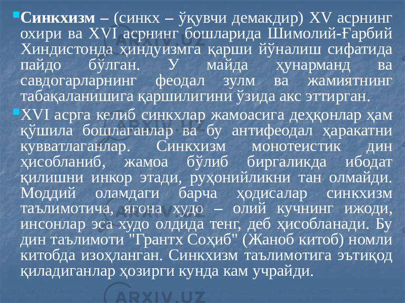  Синкхизм – (синкх – ўқувчи демакдир) XV асрнинг охири ва XVI асрнинг бошларида Шимолий-Ғарбий Хиндистонда ҳиндуизмга қарши йўналиш сифатида пайдо бўлган. У майда ҳунарманд ва савдогарларнинг феодал зулм ва жамиятнинг табақаланишига қаршилигини ўзида акс эттирган.  XVI асрга келиб синкхлар жамоасига деҳқонлар ҳам қўшила бошлаганлар ва бу антифеодал ҳаракатни кувватлаганлар. Синкхизм монотеистик дин ҳисобланиб, жамоа бўлиб биргаликда ибодат қилишни инкор этади, руҳонийликни тан олмайди. Моддий оламдаги барча ҳодисалар синкхизм таълимотича, ягона худо – олий кучнинг ижоди, инсонлар эса худо олдида тенг, деб ҳисобланади. Бу дин таълимоти &#34;Грантх Соҳиб&#34; (Жаноб китоб) номли китобда изоҳланган. Синкхизм таълимотига эътиқод қиладиганлар ҳозирги кунда кам учрайди. 