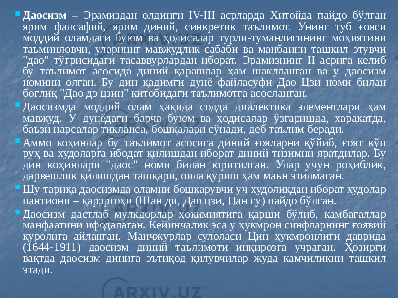  Даосизм – Эрамиздан олдинги IV-III асрларда Хитойда пайдо бўлган ярим фалсафий, ярим диний, синкретик таълимот. Унинг туб ғояси моддий оламдаги буюм ва ҳодисалар турли-туманлигининг моҳиятини таъминловчи, уларнинг мавжудлик сабаби ва манбаини ташкил этувчи &#34;дао&#34; тўғрисидаги тасаввурлардан иборат. Эрамизнинг II асрига келиб бу таълимот асосида диний қарашлар ҳам шаклланган ва у даосизм номини олган. Бу дин қадимги дунё файласуфи Дао Цзи номи билан боғлиқ &#34;Дао дэ цзин&#34; китобидаги таълимотга асосланган.  Даосизмда моддий олам ҳақида содда диалектика элементлари ҳам мавжуд. У дунёдаги барча буюм ва ҳодисалар ўзгаришда, харакатда, баъзи нарсалар тикланса, бошқалари сўнади, деб таълим беради.  Аммо коҳинлар бу таълимот асосига диний ғояларни қўйиб, ғоят кўп руҳ ва худоларга ибодат қилишдан иборат диний тизимни яратдилар. Бу дин коҳинлари &#34;даос&#34; номи билан юритилган. Улар учун роҳиблик, дарвешлик қилишдан ташқари, оила қуриш ҳам маън этилмаган.  Шу тариқа даосизмда оламни бошқарувчи уч худоликдан иборат худолар пантиони – қароргоҳи (Шан ди, Дао цзи, Пан гу) пайдо бўлган.  Даосизм дастлаб мулкдорлар ҳокимиятига қарши бўлиб, камбағаллар манфаатини ифодалаган. Кейинчалик эса у ҳукмрон синфларнинг ғоявий қуролига айланган. Манчжурлар сулоласи Цин ҳукмронлиги даврида (1644-1911) даосизм диний таълимоти инқирозга учраган. Ҳозирги вақтда даосизм динига эътиқод қилувчилар жуда камчиликни ташкил этади. 