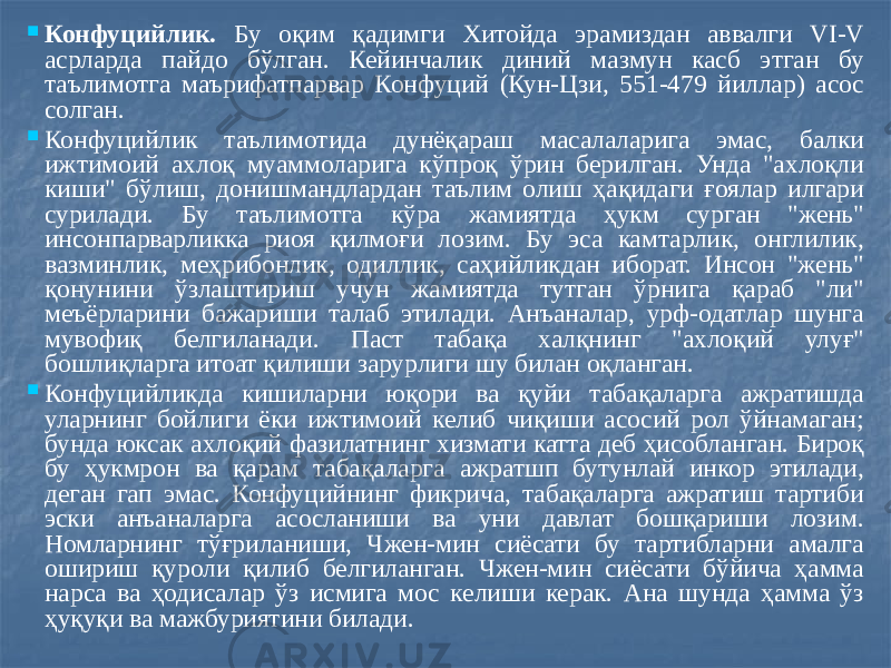  Конфуцийлик. Бу оқим қадимги Хитойда эрамиздан аввалги VI-V асрларда пайдо бўлган. Кейинчалик диний мазмун касб этган бу таълимотга маърифатпарвар Конфуций (Кун-Цзи, 551-479 йиллар) асос солган.  Конфуцийлик таълимотида дунёқараш масалаларига эмас, балки ижтимоий ахлоқ муаммоларига кўпроқ ўрин берилган. Унда &#34;ахлоқли киши&#34; бўлиш, донишмандлардан таълим олиш ҳақидаги ғоялар илгари сурилади. Бу таълимотга кўра жамиятда ҳукм сурган &#34;жень&#34; инсонпарварликка риоя қилмоғи лозим. Бу эса камтарлик, онглилик, вазминлик, меҳрибонлик, одиллик, саҳийликдан иборат. Инсон &#34;жень&#34; қонунини ўзлаштириш учун жамиятда тутган ўрнига қараб &#34;ли&#34; меъёрларини бажариши талаб этилади. Анъаналар, урф-одатлар шунга мувофиқ белгиланади. Паст табақа халқнинг &#34;ахлоқий улуғ&#34; бошлиқларга итоат қилиши зарурлиги шу билан оқланган.  Конфуцийликда кишиларни юқори ва қуйи табақаларга ажратишда уларнинг бойлиги ёки ижтимоий келиб чиқиши асосий рол ўйнамаган; бунда юксак ахлоқий фазилатнинг хизмати катта деб ҳисобланган. Бироқ бу ҳукмрон ва қарам табақаларга ажратшп бутунлай инкор этилади, деган гап эмас. Конфуцийнинг фикрича, табақаларга ажратиш тартиби эски анъаналарга асосланиши ва уни давлат бошқариши лозим. Номларнинг тўғриланиши, Чжен-мин сиёсати бу тартибларни амалга ошириш қуроли қилиб белгиланган. Чжен-мин сиёсати бўйича ҳамма нарса ва ҳодисалар ўз исмига мос келиши керак. Ана шунда ҳамма ўз ҳуқуқи ва мажбуриятини билади. 