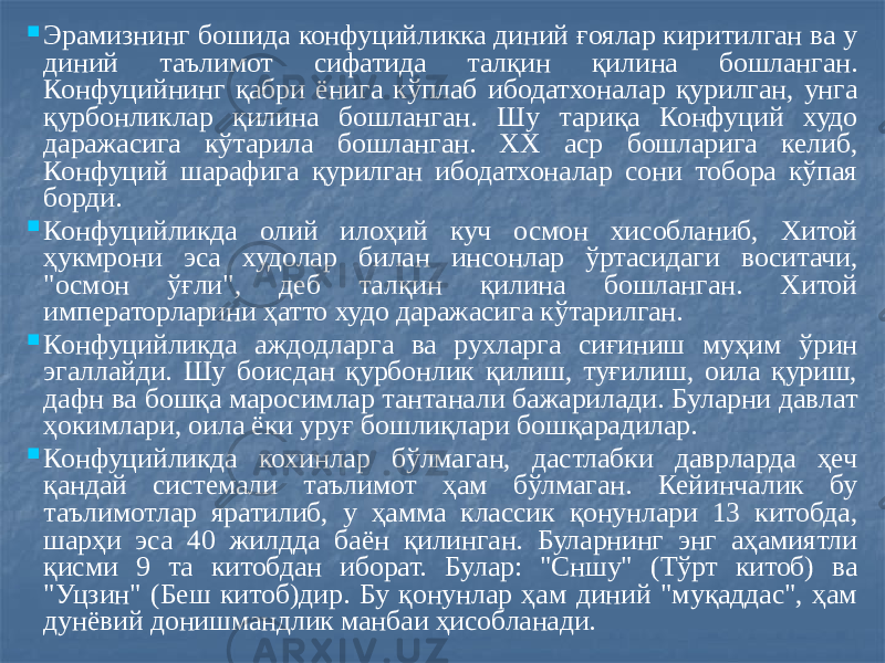  Эрамизнинг бошида конфуцийликка диний ғоялар киритилган ва у диний таълимот сифатида талқин қилина бошланган. Конфуцийнинг қабри ёнига кўплаб ибодатхоналар қурилган, унга қурбонликлар қилина бошланган. Шу тариқа Конфуций худо даражасига кўтарила бошланган. XX аср бошларига келиб, Конфуций шарафига қурилган ибодатхоналар сони тобора кўпая борди.  Конфуцийликда олий илоҳий куч осмон хисобланиб, Хитой ҳукмрони эса худолар билан инсонлар ўртасидаги воситачи, &#34;осмон ўғли&#34;, деб талқин қилина бошланган. Хитой императорларини ҳатто худо даражасига кўтарилган.  Конфуцийликда аждодларга ва рухларга сиғиниш муҳим ўрин эгаллайди. Шу боисдан қурбонлик қилиш, туғилиш, оила қуриш, дафн ва бошқа маросимлар тантанали бажарилади. Буларни давлат ҳокимлари, оила ёки уруғ бошлиқлари бошқарадилар.  Конфуцийликда кохинлар бўлмаган, дастлабки даврларда ҳеч қандай системали таълимот ҳам бўлмаган. Кейинчалик бу таълимотлар яратилиб, у ҳамма классик қонунлари 13 китобда, шарҳи эса 40 жилдда баён қилинган. Буларнинг энг аҳамиятли қисми 9 та китобдан иборат. Булар: &#34;Сншу&#34; (Тўрт китоб) ва &#34;Уцзин&#34; (Беш китоб)дир. Бу қонунлар ҳам диний &#34;муқаддас&#34;, ҳам дунёвий донишмандлик манбаи ҳисобланади. 