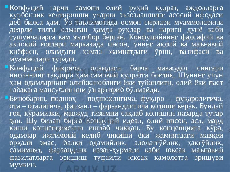  Конфуций гарчи самони олий руҳий қудрат, аждодларга қурбонлик келтиришни уларни эъзозлашнинг асосий ифодаси деб билса ҳам. Ўз таълимотида осмон сирлари муаммоларини деярли тилга олмаган ҳамда руҳлар ва нариги дунё каби тушунчаларга кам эътибор берган. Конфуцийнинг фалсафий ва ахлоқий ғоялари марказида инсон, унинг ақлий ва маънавий қиёфаси, оламдаги ҳамда жамиятдаги ўрни, вазифаси ва муаммолари туради.  Конфуций фикрича, оламдаги барча мавжудот сингари инсоннинг тақдири ҳам самовий қудратга боғлиқ. Шунинг учун ҳам одамларнинг олийжаноблиги ёки тубанлиги, олий ёки паст табақага мансублигини ўзгартириб бўлмайди.  Бинобарин, подшоҳ – подшоҳлигича, фуқаро – фуқаролигича, ота – оталигича, фарзанд – фарзандлигича қолиши керак. Бундай ғоя, кўрамизки, мавжуд тизимни сақлаб қолишни назарда тутар эди. Шу билан бирга Конфуций идеал, олий инсон, асл, мард киши концепциясини ишлаб чиққан. Бу концепцияга кўра, одамлар ижтимоий келиб чиқиши ёки жамиятдаги мавқеи орқали эмас, балки одамийлик, адолатгўйлик, ҳақгўйлик, самимият, фарзандлик иззат-ҳурмати каби юксак маънавий фазилатларга эришиш туфайли юксак камолотга эришуви мумкин. 