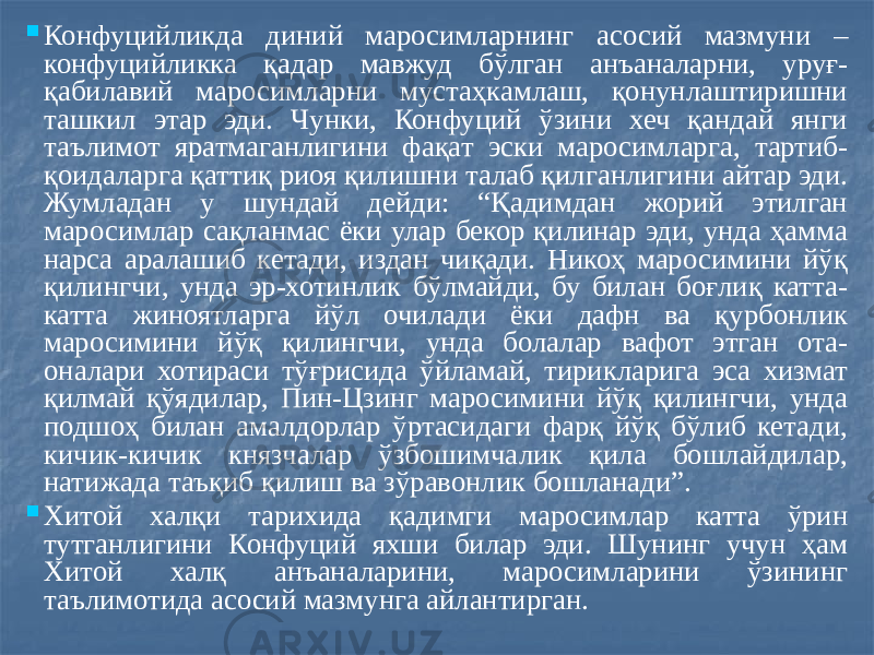  Конфуцийликда диний маросимларнинг асосий мазмуни – конфуцийликка қадар мавжуд бўлган анъаналарни, уруғ- қабилавий маросимларни мустаҳкамлаш, қонунлаштиришни ташкил этар эди. Чунки, Конфуций ўзини хеч қандай янги таълимот яратмаганлигини фақат эски маросимларга, тартиб- қоидаларга қаттиқ риоя қилишни талаб қилганлигини айтар эди. Жумладан у шундай дейди: “Қадимдан жорий этилган маросимлар сақланмас ёки улар бекор қилинар эди, унда ҳамма нарса аралашиб кетади, издан чиқади. Никоҳ маросимини йўқ қилингчи, унда эр-хотинлик бўлмайди, бу билан боғлиқ катта- катта жиноятларга йўл очилади ёки дафн ва қурбонлик маросимини йўқ қилингчи, унда болалар вафот этган ота- оналари хотираси тўғрисида ўйламай, тирикларига эса хизмат қилмай қўядилар, Пин-Цзинг маросимини йўқ қилингчи, унда подшоҳ билан амалдорлар ўртасидаги фарқ йўқ бўлиб кетади, кичик-кичик князчалар ўзбошимчалик қила бошлайдилар, натижада таъқиб қилиш ва зўравонлик бошланади”.  Хитой халқи тарихида қадимги маросимлар катта ўрин тутганлигини Конфуций яхши билар эди. Шунинг учун ҳам Хитой халқ анъаналарини, маросимларини ўзининг таълимотида асосий мазмунга айлантирган. 