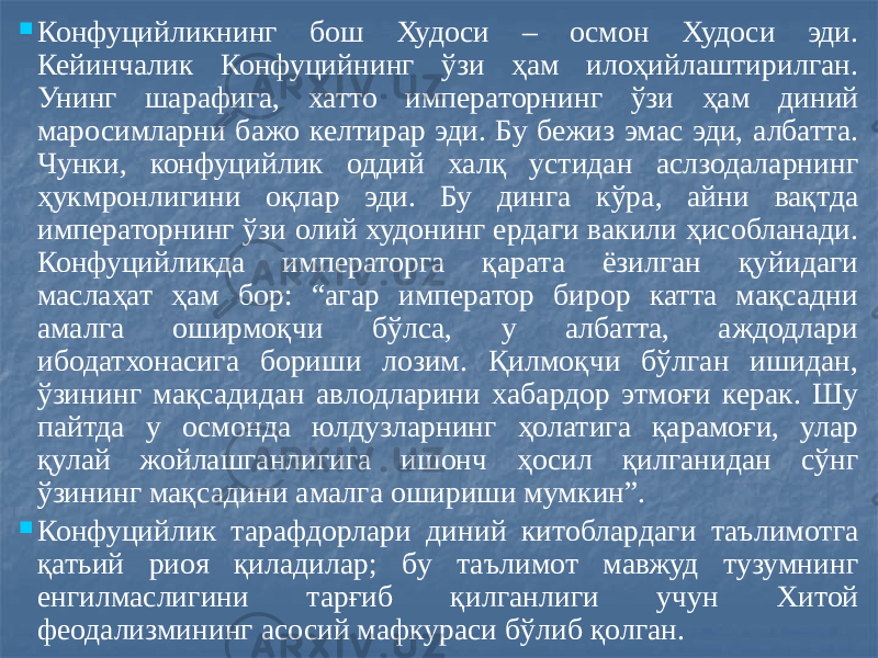  Конфуцийликнинг бош Худоси – осмон Худоси эди. Кейинчалик Конфуцийнинг ўзи ҳам илоҳийлаштирилган. Унинг шарафига, хатто императорнинг ўзи ҳам диний маросимларни бажо келтирар эди. Бу бежиз эмас эди, албатта. Чунки, конфуцийлик оддий халқ устидан аслзодаларнинг ҳукмронлигини оқлар эди. Бу динга кўра, айни вақтда императорнинг ўзи олий худонинг ердаги вакили ҳисобланади. Конфуцийликда императорга қарата ёзилган қуйидаги маслаҳат ҳам бор: “агар император бирор катта мақсадни амалга оширмоқчи бўлса, у албатта, аждодлари ибодатхонасига бориши лозим. Қилмоқчи бўлган ишидан, ўзининг мақсадидан авлодларини хабардор этмоғи керак. Шу пайтда у осмонда юлдузларнинг ҳолатига қарамоғи, улар қулай жойлашганлигига ишонч ҳосил қилганидан сўнг ўзининг мақсадини амалга ошириши мумкин”.  Конфуцийлик тарафдорлари диний китоблардаги таълимотга қатьий риоя қиладилар; бу таълимот мавжуд тузумнинг енгилмаслигини тарғиб қилганлиги учун Хитой феодализмининг асосий мафкураси бўлиб қолган. 