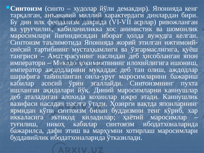  Синтоизм (синто – худолар йўли демакдир). Японияда кенг тарқалган, анъанавий миллий характердаги динлардан бири. Бу дин илк феодализм даврида (VI-VII асрлар) ривожланган ва уруғчилик, кабилачиликка хос анимистик ва шомонлик маросимлари йиғиндисидан иборат ҳолда вужудга келган. Синтоизм таълимотида Японияда жорий этилган ижтимоий- сиёсий тартибнинг мустаҳкамлиги ва ўзгармаслигига, қуёш тангриси – Аматэрасунинг наслидан деб ҳисобланган япон императори – Микадо ҳокимиятининг илохийлигига ишониш, император аждодларини муқаддас деб тан олиш, аждодлар шарафига тайинланган оила-уруғ маросимларини бажариш кабилар асосий ўрин эгаллайди. Синтоизмнинг пухта ишланган ақидалари йўқ. Диний маросимларни каннушлар деб аталадиган алохида кохинлар ижро этади. Каннушлик вазифаси наслдан наслга ўтади. Ҳозирги вақтда японларнинг ярмидан кўпи синтоизм билан буддизмни тенг кўриб, хар иккаласига эътиқод киладилар; ҳаётий маросимлар – туғилиш, никоҳ кабилар синтоизм ибодатхоналарида бажарилса, дафн этиш ва марҳумни хотирлаш маросимлари буддавийлик ибодатхоналарида ўтказилади. 