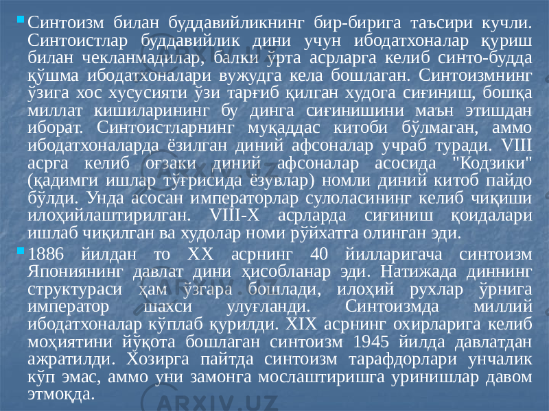  Синтоизм билан буддавийликнинг бир-бирига таъсири кучли. Синтоистлар буддавийлик дини учун ибодатхоналар қуриш билан чекланмадилар, балки ўрта асрларга келиб синто-будда қўшма ибодатхоналари вужудга кела бошлаган. Синтоизмнинг ўзига хос хусусияти ўзи тарғиб қилган худога сиғиниш, бошқа миллат кишиларининг бу динга сиғинишини маън этишдан иборат. Синтоистларнинг муқаддас китоби бўлмаган, аммо ибодатхоналарда ёзилган диний афсоналар учраб туради. VIII асрга келиб оғзаки диний афсоналар асосида &#34;Кодзики&#34; (қадимги ишлар тўғрисида ёзувлар) номли диний китоб пайдо бўлди. Унда асосан императорлар сулоласининг келиб чиқиши илоҳийлаштирилган. VIII-Х асрларда сиғиниш қоидалари ишлаб чиқилган ва худолар номи рўйхатга олинган эди.  1886 йилдан то XX асрнинг 40 йилларигача синтоизм Япониянинг давлат дини ҳисобланар эди. Натижада диннинг структураси ҳам ўзгара бошлади, илоҳий рухлар ўрнига император шахси улуғланди. Синтоизмда миллий ибодатхоналар кўплаб қурилди. XIX асрнинг охирларига келиб моҳиятини йўқота бошлаган синтоизм 1945 йилда давлатдан ажратилди. Хозирга пайтда синтоизм тарафдорлари унчалик кўп эмас, аммо уни замонга мослаштиришга уринишлар давом этмоқда. 