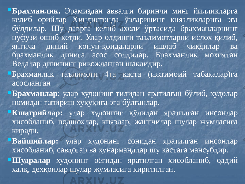  Брахманлик. Эрамиздан аввалги биринчи минг йилликларга келиб орийлар Хиндистонда ўзларининг князликларига эга бўлдилар. Шу даврга келиб ахоли ўртасида брахманларнинг нуфузи ошиб кетди. Улар олдинги таълимотларни ислох қилиб, янгича диний қонун-қоидаларни ишлаб чиқдилар ва брахманлик динига асос солдилар. Брахманлик мохиятан Ведалар динининг ривожланган шаклидир.  Брахманлик таълимоти 4та каста (ижтимоий табақалар)га асосланган  Брахманлар : улар худонинг тилидан яратилган бўлиб, худолар номидан гапириш хуқуқига эга бўлганлар.  Кшатрийлар: улар худонинг қўлидан яратилган инсонлар хисобланиб, подшохлар, князлар, жангчилар шулар жумласига киради.  Вайшийлар: улар худонинг сонидан яратилган инсонлар хисобланиб, савдогар ва хунармандлар шу кастага мансубдир.  Шудралар худонинг оёғидан яратилган хисобланиб, оддий халқ, дехқонлар шулар жумласига киритилган. 