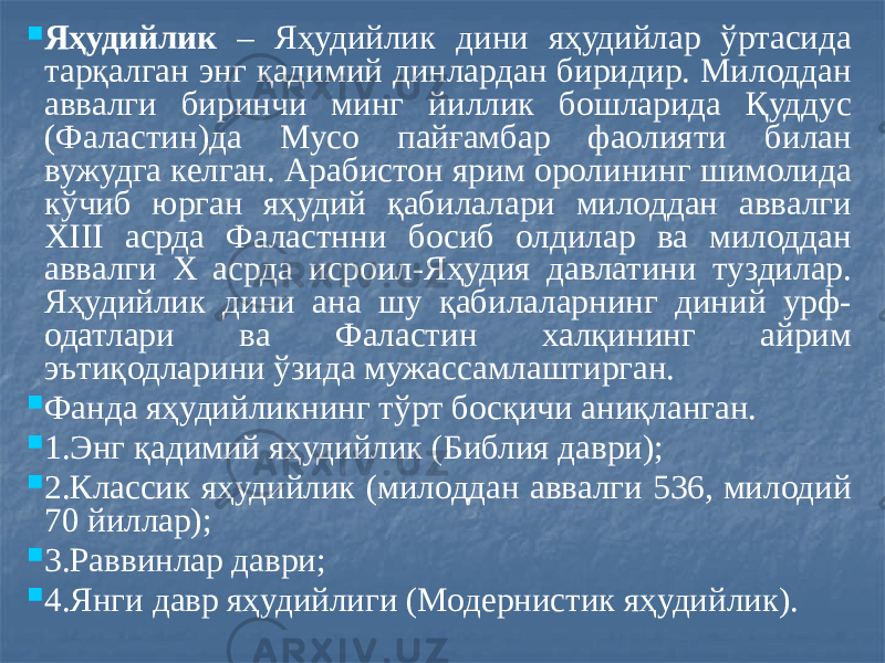  Яҳудийлик – Яҳудийлик дини яҳудийлар ўртасида тарқалган энг қадимий динлардан биридир. Милоддан аввалги биринчи минг йиллик бошларида Қуддус (Фаластин)да Мусо пайғамбар фаолияти билан вужудга келган. Арабистон ярим оролининг шимолида кўчиб юрган яҳудий қабилалари милоддан аввалги XIII асрда Фаластнни босиб олдилар ва милоддан аввалги Х асрда исроил-Яҳудия давлатини туздилар. Яҳудийлик дини ана шу қабилаларнинг диний урф- одатлари ва Фаластин халқининг айрим эътиқодларини ўзида мужассамлаштирган.  Фанда яҳудийликнинг тўрт босқичи аниқланган.  1.Энг қадимий яҳудийлик (Библия даври);  2.Классик яҳудийлик (милоддан аввалги 536, милодий 70 йиллар);  3.Раввинлар даври;  4.Янги давр яҳудийлиги (Модернистик яҳудийлик). 