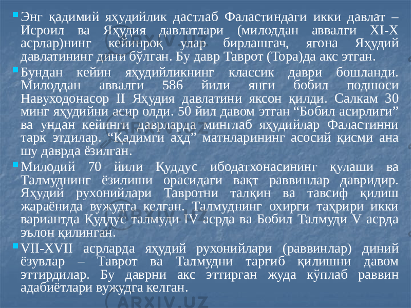  Энг қадимий яҳудийлик дастлаб Фаластиндаги икки давлат – Исроил ва Яҳудия давлатлари (милоддан аввалги XI-Х асрлар)нинг кейинроқ улар бирлашгач, ягона Яҳудий давлатининг дини бўлган. Бу давр Таврот (Тора)да акс этган.  Бундан кейин яҳудийликнинг классик даври бошланди. Милоддан аввалги 586 йили янги бобил подшоси Навуходонасор II Яҳудия давлатини яксон қилди. Салкам 30 минг яҳудийни асир олди. 50 йил давом этган “Бобил асирлиги” ва ундан кейинги даврларда минглаб яҳудийлар Фаластинни тарк этдилар. “Қадимги аҳд” матнларининг асосий қисми ана шу даврда ёзилган.  Милодий 70 йили Қуддус ибодатхонасининг қулаши ва Талмуднинг ёзилиши орасидаги вақт раввинлар давридир. Яҳудий рухонийлари Тавротни талқин ва тавсиф қилиш жараёнида вужудга келган. Талмуднинг охирги таҳрири икки вариантда Қуддус талмуди IV асрда ва Бобил Талмуди V асрда эълон қилинган.  VII-XVII асрларда яҳудий рухонийлари (раввинлар) диний ёзувлар – Таврот ва Талмудни тарғиб қилишни давом эттирдилар. Бу даврни акс эттирган жуда кўплаб раввин адабиётлари вужудга келган. 