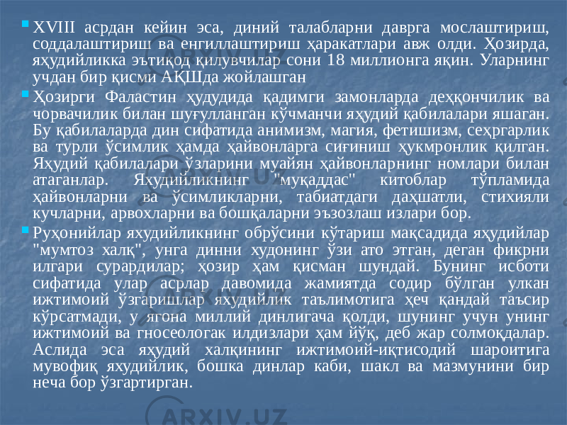  XVIII асрдан кейин эса, диний талабларни даврга мослаштириш, соддалаштириш ва енгиллаштириш ҳаракатлари авж олди. Ҳозирда, яҳудийликка эътиқод қилувчилар сони 18 миллионга яқин. Уларнинг учдан бир қисми АҚШда жойлашган  Ҳозирги Фаластин ҳудудида қадимги замонларда деҳқончилик ва чорвачилик билан шуғулланган кўчманчи яҳудий қабилалари яшаган. Бу қабилаларда дин сифатида анимизм, магия, фетишизм, сеҳргарлик ва турли ўсимлик ҳамда ҳайвонларга сиғиниш ҳукмронлик қилган. Яҳудий қабилалари ўзларини муайян ҳайвонларнинг номлари билан атаганлар. Яхудийликнинг &#34;муқаддас&#39;&#39; китоблар тўпламида ҳайвонларни ва ўсимликларни, табиатдаги даҳшатли, стихияли кучларни, арвохларни ва бошқаларни эъзозлаш излари бор.  Руҳонийлар яхудийликнинг обрўсини кўтариш мақсадида яҳудийлар &#34;мумтоз халқ&#34;, унга динни худонинг ўзи ато этган, деган фикрни илгари сурардилар; ҳозир ҳам қисман шундай. Бунинг исботи сифатида улар асрлар давомида жамиятда содир бўлган улкан ижтимоий ўзгаришлар яхудийлик таълимотига ҳеч қандай таъсир кўрсатмади, у ягона миллий динлигача қолди, шунинг учун унинг ижтимоий ва гносеологак илдизлари ҳам йўқ, деб жар солмоқдалар. Аслида эса яҳудий халқининг ижтимоий-иқтисодий шароитига мувофиқ яхудийлик, бошка динлар каби, шакл ва мазмунини бир неча бор ўзгартирган. 