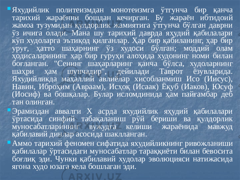  Яхудийлик политеизмдан монотеизмга ўтгунча бир қанча тарихий жараённи бошдан кечирган. Бу жараён ибтидоий жамоа тузумидан қулдорлик жамиятига ўтгунча бўлган даврни ўз ичига олади. Мана шу тарихий даврда яҳудий қабилалари кўп худоларга эътиқод қилганлар. Ҳар бир қабиланинг, ҳар бир уруғ, ҳатто шаҳарнинг ўз худоси бўлган; моддий олам ҳодисаларининг ҳар бир гуруҳи алоҳида худонинг номи билан боғланган. &#34;Сенинг шаҳарларинг қанча бўлса, худоларнинг шаҳри ҳам шунчадир&#34;, дейилади Таврот ёзувларида. Яхудийликда маҳаллий авлиёлар хисобланмиш Исо (Иисус), Навин, Иброҳим (Авраам), Исҳоқ (Исаак) Ёқуб (Иаков), Юсуф (Иосиф) ва бошқалар. Булар исломдинида ҳам пайғамбар деб тан олинган.  Эрамиздан аввалги X асрда яхудийлик яҳудий қабилалари ўртасида синфий табақаланиш рўй бериши ва қулдорлик муносабатларининг вужудга келиши жараёнида мавжуд қабилавий динлар асосида шаклланган.  Аммо тарихий феномен сифатида яхудийликнинг ривожланиши қабилалар ўртасидаги муносабатлар тараққиёти билан бевосита боғлиқ эди. Чунки қабилавий худолар эволюцияси натижасида ягона худо юзага кела бошлаган эди. 