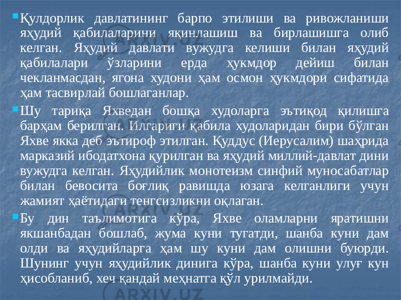  Қулдорлик давлатининг барпо этилиши ва ривожланиши яҳудий қабилаларини яқинлашиш ва бирлашишга олиб келган. Яҳудий давлати вужудга келиши билан яҳудий қабилалари ўзларини ерда ҳукмдор дейиш билан чекланмасдан, ягона худони ҳам осмон ҳукмдори сифатида ҳам тасвирлай бошлаганлар.  Шу тариқа Яхведан бошқа худоларга эътиқод қилишга барҳам берилган. Илгариги қабила худоларидан бири бўлган Яхве якка деб эътироф этилган. Қуддус (Иерусалим) шаҳрида марказий ибодатхона қурилган ва яҳудий миллий-давлат дини вужудга келган. Яҳудийлик монотеизм синфий муносабатлар билан бевосита боғлиқ равишда юзага келганлиги учун жамият ҳаётидаги тенгсизликни оқлаган.  Бу дин таълимотига кўра, Яхве оламларни яратишни якшанбадан бошлаб, жума куни тугатди, шанба куни дам олди ва яҳудийларга ҳам шу куни дам олишни буюрди. Шунинг учун яҳудийлик динига кўра, шанба куни улуғ кун ҳисобланиб, хеч қандай меҳнатга қўл урилмайди. 