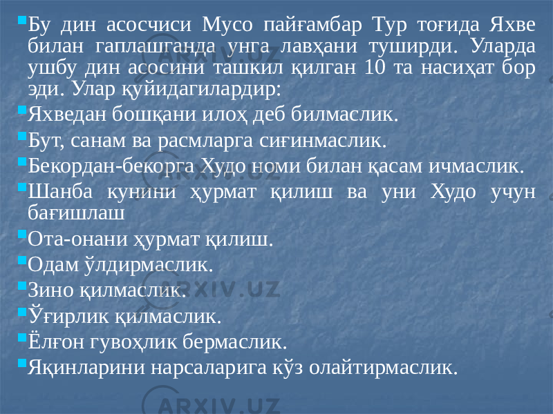  Бу дин асосчиси Мусо пайғамбар Тур тоғида Яхве билан гаплашганда унга лавҳани туширди. Уларда ушбу дин асосини ташкил қилган 10 та насиҳат бор эди. Улар қуйидагилардир:  Яхведан бошқани илоҳ деб билмаслик.  Бут, санам ва расмларга сиғинмаслик.  Бекордан-бекорга Худо номи билан қасам ичмаслик.  Шанба кунини ҳурмат қилиш ва уни Худо учун бағишлаш  Ота-онани ҳурмат қилиш.  Одам ўлдирмаслик.  Зино қилмаслик.  Ўғирлик қилмаслик.  Ёлғон гувоҳлик бермаслик.  Яқинларини нарсаларига кўз олайтирмаслик. 