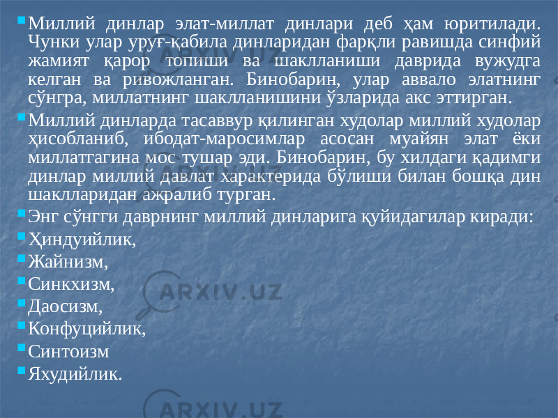  Миллий динлар элат-миллат динлари деб ҳам юритилади. Чунки улар уруғ-қабила динларидан фарқли равишда синфий жамият қарор топиши ва шаклланиши даврида вужудга келган ва ривожланган. Бинобарин, улар аввало элатнинг сўнгра, миллатнинг шаклланишини ўзларида акс эттирган.  Миллий динларда тасаввур қилинган худолар миллий худолар ҳисобланиб, ибодат-маросимлар асосан муайян элат ёки миллатгагина мос тушар эди. Бинобарин, бу хилдаги қадимги динлар миллий давлат характерида бўлиши билан бошқа дин шаклларидан ажралиб турган.  Энг сўнгги даврнинг миллий динларига қуйидагилар киради:  Ҳиндуийлик,  Жайнизм,  Синкхизм,  Даосизм,  Конфуцийлик,  Синтоизм  Яхудийлик. 