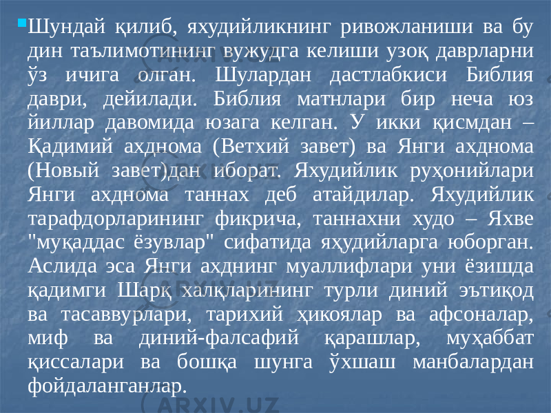  Шундай қилиб, яхудийликнинг ривожланиши ва бу дин таълимотининг вужудга келиши узоқ даврларни ўз ичига олган. Шулардан дастлабкиси Библия даври, дейилади. Библия матнлари бир неча юз йиллар давомида юзага келган. У икки қисмдан – Қадимий ахднома (Ветхий завет) ва Янги ахднома (Новый завет)дан иборат. Яхудийлик руҳонийлари Янги ахднома таннах деб атайдилар. Яхудийлик тарафдорларининг фикрича, таннахни худо – Яхве &#34;муқаддас ёзувлар&#34; сифатида яҳудийларга юборган. Аслида эса Янги ахднинг муаллифлари уни ёзишда қадимги Шарқ халқларининг турли диний эътиқод ва тасаввурлари, тарихий ҳикоялар ва афсоналар, миф ва диний-фалсафий қарашлар, муҳаббат қиссалари ва бошқа шунга ўхшаш манбалардан фойдаланганлар. 