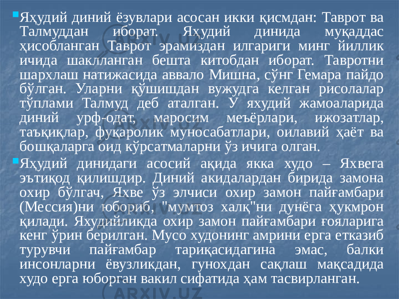  Яҳудий диний ёзувлари асосан икки қисмдан: Таврот ва Талмуддан иборат. Яҳудий динида муқаддас ҳисобланган Таврот эрамиздан илгариги минг йиллик ичида шаклланган бешта китобдан иборат. Тавротни шархлаш натижасида аввало Мишна, сўнг Гемара пайдо бўлган. Уларни қўшишдан вужудга келган рисолалар тўплами Талмуд деб аталган. У яхудий жамоаларида диний урф-одат, маросим меъёрлари, ижозатлар, таъқиқлар, фуқаролик муносабатлари, оилавий ҳаёт ва бошқаларга оид кўрсатмаларни ўз ичига олган.  Яҳудий динидаги асосий ақида якка худо – Яхвега эътиқод қилишдир. Диний акидалардан бирида замона охир бўлгач, Яхве ўз элчиси охир замон пайғамбари (Мессия)ни юбориб, &#34;мумтоз халқ&#34;ни дунёга ҳукмрон қилади. Яхудийликда охир замон пайғамбари ғояларига кенг ўрин берилган. Мусо худонинг амрини ерга етказиб турувчи пайғамбар тариқасидагина эмас, балки инсонларни ёвузликдан, гунохдан сақлаш мақсадида худо ерга юборган вакил сифатида ҳам тасвирланган. 