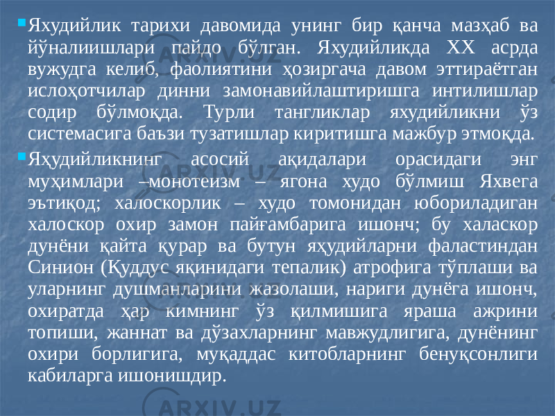  Яхудийлик тарихи давомида унинг бир қанча мазҳаб ва йўналиишлари пайдо бўлган. Яхудийликда XX асрда вужудга келиб, фаолиятини ҳозиргача давом эттираётган ислоҳотчилар динни замонавийлаштиришга интилишлар содир бўлмоқда. Турли тангликлар яхудийликни ўз системасига баъзи тузатишлар киритишга мажбур этмоқда.  Яҳудийликнинг асосий ақидалари орасидаги энг муҳимлари –монотеизм – ягона худо бўлмиш Яхвега эътиқод; халоскорлик – худо томонидан юбориладиган халоскор охир замон пайғамбарига ишонч; бу халаскор дунёни қайта қурар ва бутун яҳудийларни фаластиндан Синион (Қуддус яқинидаги тепалик) атрофига тўплаши ва уларнинг душманларини жазолаши, нариги дунёга ишонч, охиратда ҳар кимнинг ўз қилмишига яраша ажрини топиши, жаннат ва дўзахларнинг мавжудлигига, дунёнинг охири борлигига, муқаддас китобларнинг бенуқсонлиги кабиларга ишонишдир. 