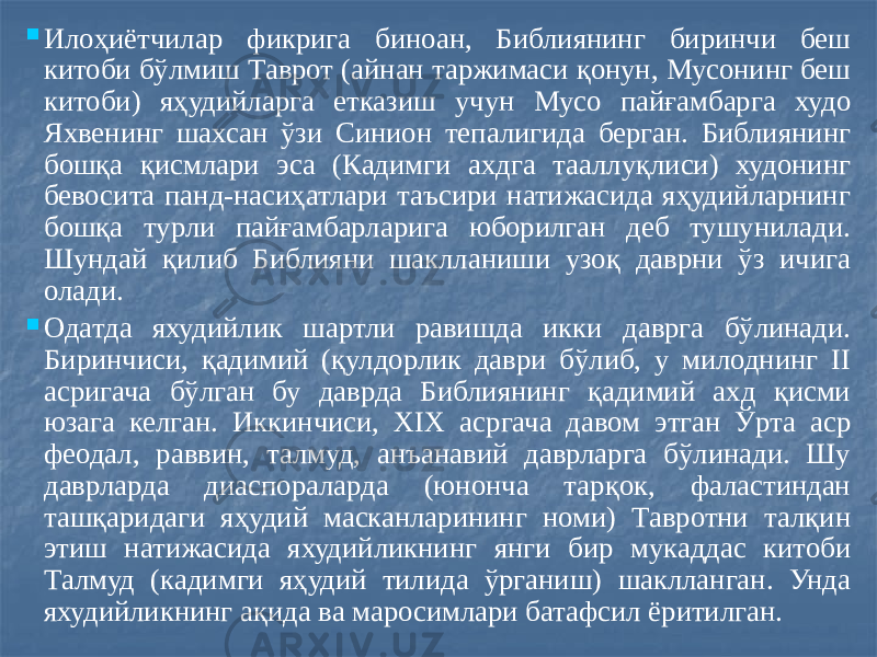  Илоҳиётчилар фикрига биноан, Библиянинг биринчи беш китоби бўлмиш Таврот (айнан таржимаси қонун, Мусонинг беш китоби) яҳудийларга етказиш учун Мусо пайғамбарга худо Яхвенинг шахсан ўзи Синион тепалигида берган. Библиянинг бошқа қисмлари эса (Кадимги ахдга тааллуқлиси) худонинг бевосита панд-насиҳатлари таъсири натижасида яҳудийларнинг бошқа турли пайғамбарларига юборилган деб тушунилади. Шундай қилиб Библияни шаклланиши узоқ даврни ўз ичига олади.  Одатда яхудийлик шартли равишда икки даврга бўлинади. Биринчиси, қадимий (қулдорлик даври бўлиб, у милоднинг II асригача бўлган бу даврда Библиянинг қадимий ахд қисми юзага келган. Иккинчиси, XIX асргача давом этган Ўрта аср феодал, раввин, талмуд, анъанавий даврларга бўлинади. Шу даврларда диаспораларда (юнонча тарқок, фаластиндан ташқаридаги яҳудий масканларининг номи) Тавротни талқин этиш натижасида яхудийликнинг янги бир мукаддас китоби Талмуд (кадимги яҳудий тилида ўрганиш) шаклланган. Унда яхудийликнинг ақида ва маросимлари батафсил ёритилган. 