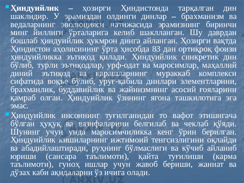  Ҳиндуийлик – ҳозирги Ҳиндистонда тарқалган дин шаклидир. У эрамиздан олдинги динлар – брахманизм ва ведаларнинг эволюцияси натижасида эрамизнинг биринчи минг йиллиги ўрталарига келиб шаклланган. Шу даврдан бошлаб ҳиндуийлик ҳукмрон динга айланган. Ҳозирги вақтда Ҳиндистон аҳолисининг ўрта ҳисобда 83 дан ортиқроқ фоизи ҳиндуийликка эътиқод қилади. Ҳиндуийлик синкретик дин бўлиб, турли эътиқодлар, урф-одат ва маросимлар, маҳаллий диний эътиқод ва қарашларнинг мураккаб комплекси сифатида воқъе бўлиб, уруғ-қабила динлари элементларини, брахманлик, буддавийлик ва жайнизмнинг асосий ғояларини қамраб олган. Ҳиндуийлик ўзининг ягона ташкилотига эга эмас.  Ҳиндуийлик инсоннинг туғилганидан то вафот этишигача бўлган ҳуқуқ ва вазифаларини белгилаб ва чеклаб қўяди. Шунинг учун унда маросимчиликка кенг ўрин берилган. Ҳиндуийлик кишиларнинг ижтимоий тенгсизлигини оқлайди ва абадийлаштиради, руҳнинг бўлмаслиги ва кўчиб айланиб юриши (сансара таълимоти), қайта туғилиши (карма таълимоти), гуноҳ ишлар учун жавоб бериши, жаннат ва дўзах каби ақидаларни ўз ичига олади. 