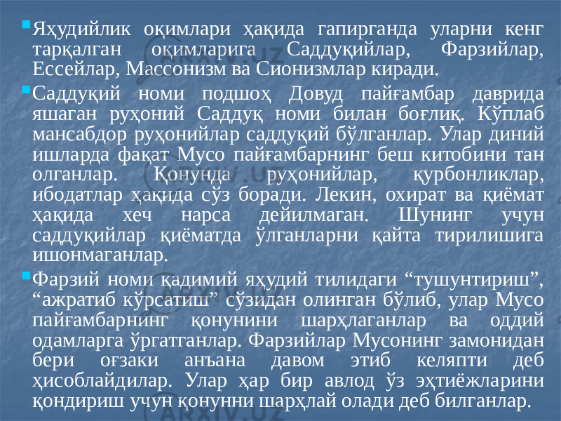  Яҳудийлик оқимлари ҳақида гапирганда уларни кенг тарқалган оқимларига Саддуқийлар, Фарзийлар, Ессейлар, Массонизм ва Сионизмлар киради.  Саддуқий номи подшоҳ Довуд пайғамбар даврида яшаган руҳоний Саддуқ номи билан боғлиқ. Кўплаб мансабдор руҳонийлар саддуқий бўлганлар. Улар диний ишларда фақат Мусо пайғамбарнинг беш китобини тан олганлар. Қонунда руҳонийлар, қурбонликлар, ибодатлар ҳақида сўз боради. Лекин, охират ва қиёмат ҳақида хеч нарса дейилмаган. Шунинг учун саддуқийлар қиёматда ўлганларни қайта тирилишига ишонмаганлар.  Фарзий номи қадимий яҳудий тилидаги “тушунтириш”, “ажратиб кўрсатиш” сўзидан олинган бўлиб, улар Мусо пайғамбарнинг қонунини шарҳлаганлар ва оддий одамларга ўргатганлар. Фарзийлар Мусонинг замонидан бери оғзаки анъана давом этиб келяпти деб ҳисоблайдилар. Улар ҳар бир авлод ўз эҳтиёжларини қондириш учун қонунни шарҳлай олади деб билганлар. 