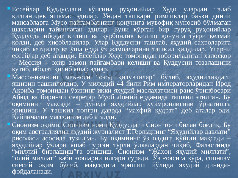  Ессейлар Қуддусдаги кўпгина руҳонийлар Худо улардан талаб қилганидек яшамас эдилар. Ундан ташқари римликлар баъзи диний мансабларга Мусо пайғамбарнинг қонунига мувофиқ муносиб бўлмаган шахсларни тайинлаган эдилар. Буни кўрган бир гуруҳ руҳонийлар Қуддусда ибодат қилиш ва қурбонлик қилиш қонунга тўғри келмай қолди, деб ҳисобладилар. Улар Қуддусни ташлаб, яҳудий саҳроларига чиқиб кетдилар ва ўша ерда ўз жамоаларини ташкил қилдилар. Уларни ессейлар деб аташди. Ессейлар Худо томонидан юбориладиган халоскор – Мессия – охир замон пайғамбари келиши ва Қуддусни тозалашини кутиб, ибодат қилиб яшар эдиар.  Массонизмнинг маъноси “озод қилувчилар” бўлиб, яҳудийликдаги яширин ташкилотдир. У милодий 44 йили Рим императорларидан Ирод Акриба томонидан ўзининг икки яҳудий маслаҳатчиси раис ўринбосари Абюд ва биринчи секретар Муоб Ломий ёрдамида ташкил этилган. Бу оқимнинг мақсади – дунёда яҳудийлар ҳукмронлигини ўрнатишга эришиш. У ташкил топган даврда “махфий қудрат” деб аталар эди. Кейинчалик массонизм деб аталди.  Сионизм оқими. Сионизм номи Қуддусдаги Сион тоғи билан боғлиқ. Бу оқим австралиялик яҳудий журналист Т.Герльцнинг “Яҳудийлар давлати” рисоласи асосида тузилган. Бу оқимнинг ўз олдига қўйган мақсади – яҳудийлар ўзлари яшаб турган турли ўлкалардан чиқиб, Фаластинда “миллий бирлашиш”га эришиш. Сионизм “Жаҳон яҳудий миллати”, “олий миллат” каби ғояларни илгари суради. Ўз ғоясига кўра, сионизм сиёсий оқим бўлиб, мақсадига эришиш йўлида яҳудий динидан фойдаланади. 