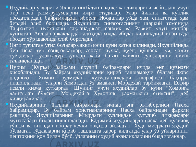  Яҳудийлар ўзларини Яхвега нисбатан содиқ эканликларини исботлаш учун бир неча расм-русумларни ижро этадилар. Улар йиллик ва кунлик ибодатлардан, байрамлардан иборат. Ибодатлар уйда ҳам, синагогада ҳам бирдай олиб борилади. Яҳудийлар синагогасининг шарқий томонида Тавротнинг нусхалари сақланадиган сандиқ ва Раввин учун минбар қўйилган. Аёллар эркаклардан алоҳида ҳолда ибодат қилишади. Синагогада ибодат хўр шаклида олиб борилади.  Янги туғилган ўғил болалар саккизинчи куни хатна қилинади. Яҳудийликда бир неча тур озиқ-овқатлар, асосан чўчқа, қуён, қўшоёқ, туя, яхлит туёқлилар, ўлаксахўр қушлар каби баъзи хайвон гўштларини ейиш таъқиқланади.  Пурим (Қуръа) байрами яҳудий байрамлари ичида энг қувноғи ҳисобланади. Бу байрам яҳудийларни қириб ташламоқчи бўлган Форс подшоҳи Хомон зулмидан қутулганликлари шарафига баҳорда нишонланади. Уларни Хомондан ўз амакиси Мордехай тарбиялаган Есфир исмли қизча қутқарган. Шунинг учун яҳудийлар бу куни “Хомонга лаънатлар бўлсин, Мордехайга Худонинг раҳматлари ёғилсин”, деб қичқирадилар.  Яҳудийларнинг йиллик байрамлари ичида энг эътиборлиси Пасха байрамидир. Бу байрам христианларнинг Пасха байрамидан фарқли равишда, Яҳудийларнинг Мисрдаги қулликдан қутулиб чиққанлари муносабати билан нишонланади. Қадимий яҳудийларда пасха деб қўзичоқ гўшти ва винодан иборат кечки овқатга айтилган. Худо мисрдаги яҳудий бўлмаган гўдакларни қириб ташлашга қарор қилганда улар ўз уйларининг пештоқини қон билан бўяб, ўзларини яҳудий эканликларини билдирганлар. 