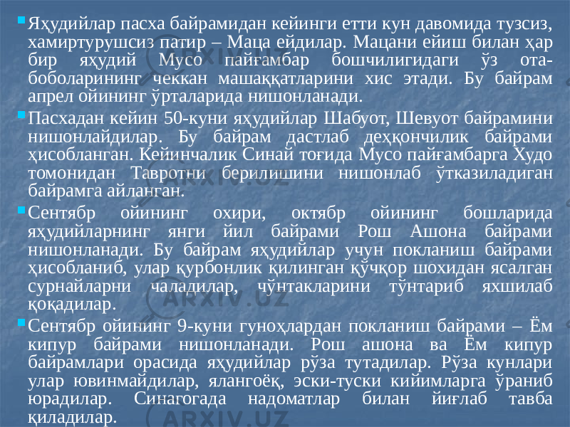  Яҳудийлар пасха байрамидан кейинги етти кун давомида тузсиз, хамиртурушсиз патир – Маца ейдилар. Мацани ейиш билан ҳар бир яҳудий Мусо пайғамбар бошчилигидаги ўз ота- боболарининг чеккан машаққатларини хис этади. Бу байрам апрел ойининг ўрталарида нишонланади.  Пасхадан кейин 50-куни яҳудийлар Шабуот, Шевуот байрамини нишонлайдилар. Бу байрам дастлаб деҳқончилик байрами ҳисобланган. Кейинчалик Синай тоғида Мусо пайғамбарга Худо томонидан Тавротни берилишини нишонлаб ўтказиладиган байрамга айланган.  Сентябр ойининг охири, октябр ойининг бошларида яҳудийларнинг янги йил байрами Рош Ашона байрами нишонланади. Бу байрам яҳудийлар учун покланиш байрами ҳисобланиб, улар қурбонлик қилинган қўчқор шохидан ясалган сурнайларни чаладилар, чўнтакларини тўнтариб яхшилаб қоқадилар.  Сентябр ойининг 9-куни гуноҳлардан покланиш байрами – Ём кипур байрами нишонланади. Рош ашона ва Ём кипур байрамлари орасида яҳудийлар рўза тутадилар. Рўза кунлари улар ювинмайдилар, ялангоёқ, эски-туски кийимларга ўраниб юрадилар. Синагогада надоматлар билан йиғлаб тавба қиладилар. 