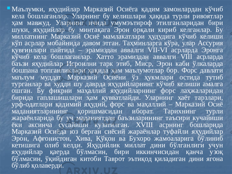  Маълумки, яҳудийлар Марказий Осиёга қадим замонлардан кўчиб кела бошлаганлар. Уларнинг бу келишлари ҳақида турли ривоятлар ҳам мавжуд. Уларнинг ичида умумэътироф этилганларидан бири шуки, яҳудийлар бу минтақага Эрон орқали кириб келганлар. Бу миллатнинг Марказий Осиё мамлакатлари ҳудудига кўчиб келиши кўп асрлар мобайнида давом этган. Таҳминларга кўра, улар Ассурия қувғинлари пайтида – эрамиздан аввалги VII-VI асрларда Эронга кўчиб кела бошлаганлар. Хатто эрамиздан аввалги VIII асрларда баъзи яҳудийлар Исроилни тарк этиб, Миср, Эрон каби ўлкаларда бошпана топганликлари ҳақида ҳам маълумотлар бор. Форс давлати маълум муддат Марказий Осиёни ўз ҳукмлари остида тутиб турганлар ва худди шу даврда яҳудийларнинг кўчиб келиши амалга ошган. Бу фикрни маҳаллий яҳудийларнинг форс лаҳжаларидан бирида гаплашишлари ҳам қувватлайди. Уларнинг хаёт тарзлари, урф-одатлари қадимий яҳудий, форс ва маҳаллий – Марказий Осиё маданиятларининг қоришмасидан иборат. Тарихнинг турли жараёнларида бу уч маданиятдан баъзиларининг таъсири кучайиши ёки аксинча сусайиши кузатилган. ХVIII асрнинг бошларида Марказий Осиёда юз берган сиёсий жараёнлар туфайли яҳудийлар Эрон, Афғонистон, Хива, Қўқон ва Бухоро жамоаларига бўлиниб кетишига олиб келди. Яҳудийлик миллат дини бўлганлиги учун яҳудийлар қаерда бўлмасин, бири иккинчисидан қанча узоқ бўлмасин, ўқийдиган китоби Таврот эътиқод қиладиган дини ягона бўлиб қолаверди. 