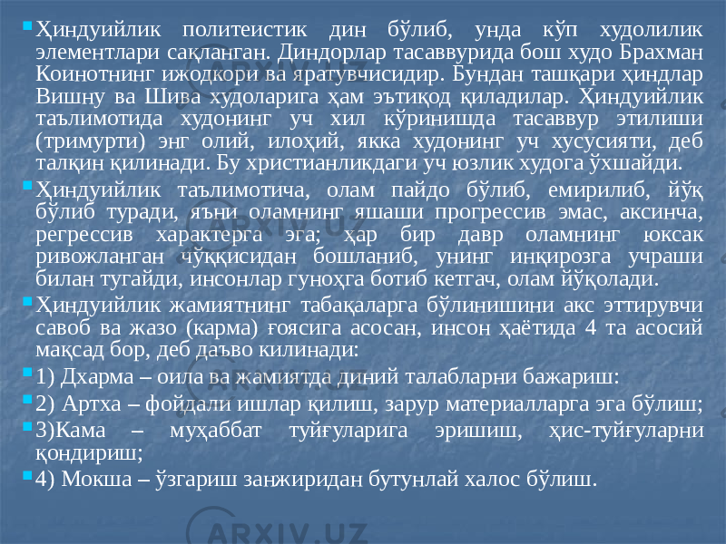  Ҳиндуийлик политеистик дин бўлиб, унда кўп худолилик элементлари сақланган. Диндорлар тасаввурида бош худо Брахман Коинотнинг ижодкори ва яратувчисидир. Бундан ташқари ҳиндлар Вишну ва Шива худоларига ҳам эътиқод қиладилар. Ҳиндуийлик таълимотида худонинг уч хил кўринишда тасаввур этилиши (тримурти) энг олий, илоҳий, якка худонинг уч хусусияти, деб талқин қилинади. Бу христианликдаги уч юзлик худога ўхшайди.  Ҳиндуийлик таълимотича, олам пайдо бўлиб, емирилиб, йўқ бўлиб туради, яъни оламнинг яшаши прогрессив эмас, аксинча, регрессив характерга эга; ҳар бир давр оламнинг юксак ривожланган чўққисидан бошланиб, унинг инқирозга учраши билан тугайди, инсонлар гуноҳга ботиб кетгач, олам йўқолади.  Ҳиндуийлик жамиятнинг табақаларга бўлинишини акс эттирувчи савоб ва жазо (карма) ғоясига асосан, инсон ҳаётида 4 та асосий мақсад бор, деб даъво килинади:  1) Дхарма – оила ва жамиятда диний талабларни бажариш:  2) Артха – фойдали ишлар қилиш, зарур материалларга эга бўлиш;  3)Кама – муҳаббат туйғуларига эришиш, ҳис-туйғуларни қондириш;  4) Мокша – ўзгариш занжиридан бутунлай халос бўлиш. 