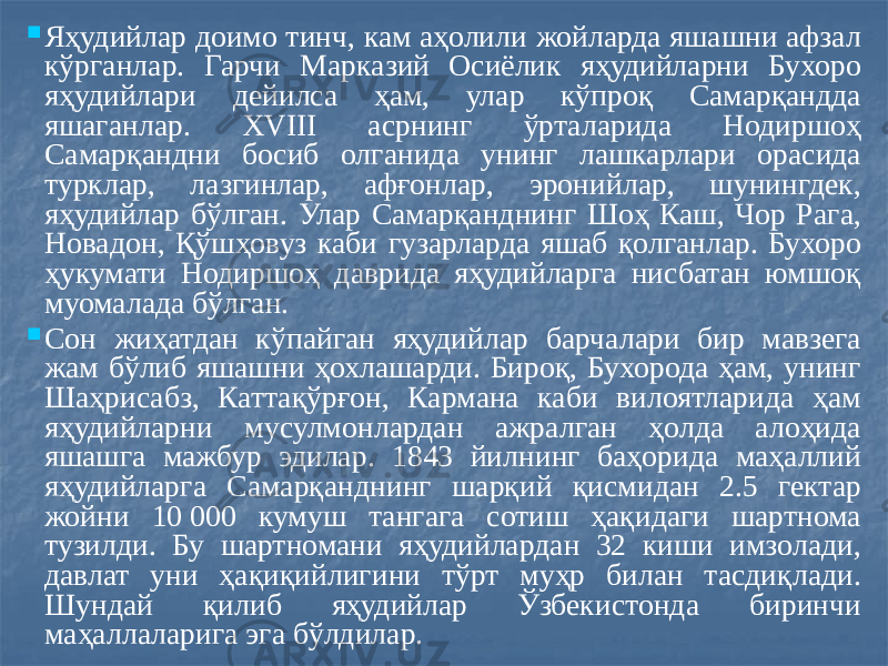  Яҳудийлар доимо тинч, кам аҳолили жойларда яшашни афзал кўрганлар. Гарчи Марказий Осиёлик яҳудийларни Бухоро яҳудийлари дейилса ҳам, улар кўпроқ Самарқандда яшаганлар. ХVIII асрнинг ўрталарида Нодиршоҳ Самарқандни босиб олганида унинг лашкарлари орасида турклар, лазгинлар, афғонлар, эронийлар, шунингдек, яҳудийлар бўлган. Улар Самарқанднинг Шоҳ Каш, Чор Рага, Новадон, Қўшҳовуз каби гузарларда яшаб қолганлар. Бухоро ҳукумати Нодиршоҳ даврида яҳудийларга нисбатан юмшоқ муомалада бўлган.  Сон жиҳатдан кўпайган яҳудийлар барчалари бир мавзега жам бўлиб яшашни ҳохлашарди. Бироқ, Бухорода ҳам, унинг Шаҳрисабз, Каттақўрғон, Кармана каби вилоятларида ҳам яҳудийларни мусулмонлардан ажралган ҳолда алоҳида яшашга мажбур эдилар. 1843 йилнинг баҳорида маҳаллий яҳудийларга Самарқанднинг шарқий қисмидан 2.5 гектар жойни 10 000 кумуш тангага сотиш ҳақидаги шартнома тузилди. Бу шартномани яҳудийлардан 32 киши имзолади, давлат уни ҳақиқийлигини тўрт муҳр билан тасдиқлади. Шундай қилиб яҳудийлар Ўзбекистонда биринчи маҳаллаларига эга бўлдилар. 