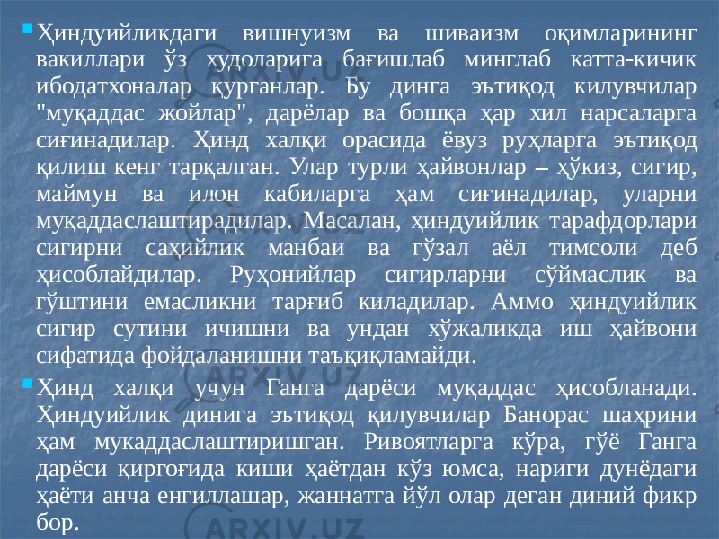  Ҳиндуийликдаги вишнуизм ва шиваизм оқимларининг вакиллари ўз худоларига бағишлаб минглаб катта-кичик ибодатхоналар қурганлар. Бу динга эътиқод килувчилар &#34;муқаддас жойлар&#34;, дарёлар ва бошқа ҳар хил нарсаларга сиғинадилар. Ҳинд халқи орасида ёвуз руҳларга эътиқод қилиш кенг тарқалган. Улар турли ҳайвонлар – ҳўкиз, сигир, маймун ва илон кабиларга ҳам сиғинадилар, уларни муқаддаслаштирадилар. Масалан, ҳиндуийлик тарафдорлари сигирни саҳийлик манбаи ва гўзал аёл тимсоли деб ҳисоблайдилар. Руҳонийлар сигирларни сўймаслик ва гўштини емасликни тарғиб киладилар. Аммо ҳиндуийлик сигир сутини ичишни ва ундан хўжаликда иш ҳайвони сифатида фойдаланишни таъқиқламайди.  Ҳинд халқи учун Ганга дарёси муқаддас ҳисобланади. Ҳиндуийлик динига эътиқод қилувчилар Банорас шаҳрини ҳам мукаддаслаштиришган. Ривоятларга кўра, гўё Ганга дарёси қиргоғида киши ҳаётдан кўз юмса, нариги дунёдаги ҳаёти анча енгиллашар, жаннатга йўл олар деган диний фикр бор. 