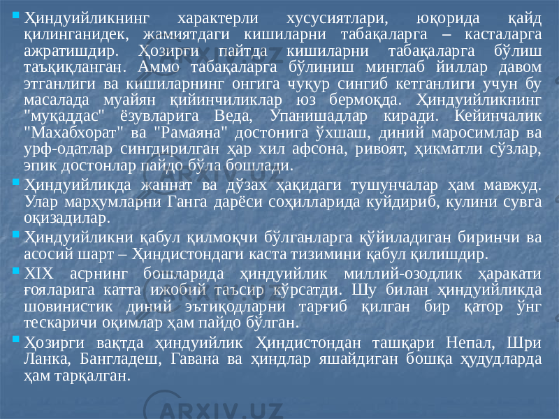  Ҳиндуийликнинг характерли хусусиятлари, юқорида қайд қилинганидек, жамиятдаги кишиларни табақаларга – касталарга ажратишдир. Ҳозирги пайтда кишиларни табақаларга бўлиш таъқиқланган. Аммо табақаларга бўлиниш минглаб йиллар давом этганлиги ва кишиларнинг онгига чуқур сингиб кетганлиги учун бу масалада муайян қийинчиликлар юз бермоқда. Ҳиндуийликнинг &#34;муқаддас&#34; ёзувларига Веда, Упанишадлар киради. Кейинчалик &#34;Махабхорат&#34; ва &#34;Рамаяна&#34; достонига ўхшаш, диний маросимлар ва урф-одатлар сингдирилган ҳар хил афсона, ривоят, ҳикматли сўзлар, эпик достонлар пайдо бўла бошлади.  Ҳиндуийликда жаннат ва дўзах ҳақидаги тушунчалар ҳам мавжуд. Улар марҳумларни Ганга дарёси соҳилларида куйдириб, кулини сувга оқизадилар.  Ҳиндуийликни қабул қилмоқчи бўлганларга қўйиладиган биринчи ва асосий шарт – Ҳиндистондаги каста тизимини қабул қилишдир.  XIX асрнинг бошларида ҳиндуийлик миллий-озодлик ҳаракати ғояларига катта ижобий таъсир кўрсатди. Шу билан ҳиндуийликда шовинистик диний эътиқодларни тарғиб қилган бир қатор ўнг тескаричи оқимлар ҳам пайдо бўлган.  Ҳозирги вақтда ҳиндуийлик Ҳиндистондан ташқари Непал, Шри Ланка, Бангладеш, Гавана ва ҳиндлар яшайдиган бошқа ҳудудларда ҳам тарқалган. 