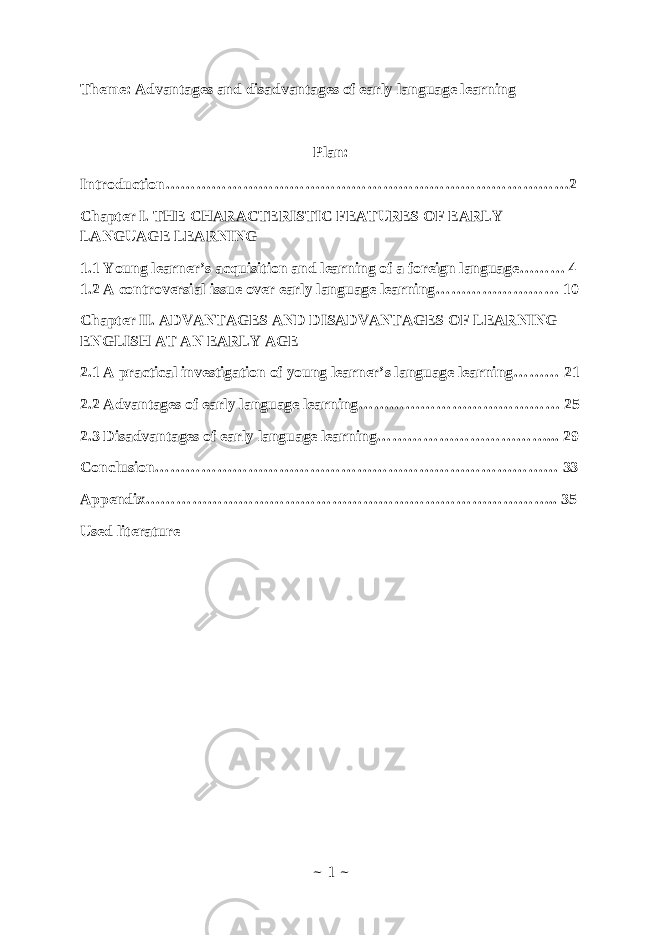 Theme: Advantages and disadvantages of early language learning Plan: Introduction……………………………………………………………………2 Chapter I. THE CHARACTERISTIC FEATURES OF EARLY LANGUAGE LEARNING 1.1 Young learner’s acquisition and learning of a foreign language……… 4 1.2 A controversial issue over early language learning…………………… 10 Chapter II. ADVANTAGES AND DISADVANTAGES OF LEARNING ENGLISH AT AN EARLY AGE 2.1 A practical investigation of young learner’s language learning……… 21 2.2 Advantages of early language learning………………………………… 25 2.3 Disadvantages of early language learning……………………………... 29 Conclusion…………………………………………………………………… 33 Appendix…………………………………………………………………….. 35 Used literature ~ 1 ~ 