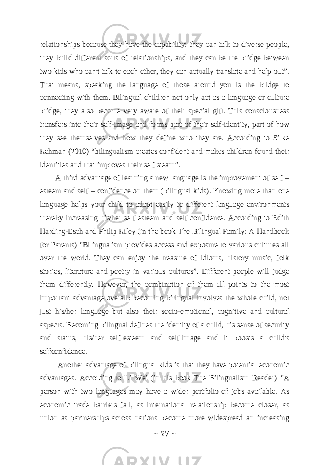 relationships because they have the capability: they can talk to diverse people, they build different sorts of relationships, and they can be the bridge between two kids who can&#39;t talk to each other, they can actually translate and help out”. That means, speaking the language of those around you is the bridge to connecting with them. Bilingual children not only act as a language or culture bridge, they also become very aware of their special gift. This consciousness transfers into their self-image and forms part of their self-identity, part of how they see themselves and how they define who they are. According to Silke Rehman (2010) “bilingualism creates confident and makes children found their identities and that improves their self steam”. A third advantage of learning a new language is the improvement of self – esteem and self – confidence on them (bilingual kids). Knowing more than one language helps your child to adapt easily to different language environments thereby increasing his/her self-esteem and self-confidence. According to Edith Harding-Esch and Philip Riley (in the book The Bilingual Family: A Handbook for Parents) “Bilingualism provides access and exposure to various cultures all over the world. They can enjoy the treasure of idioms, history music, folk stories, literature and poetry in various cultures”. Different people will judge them differently. However, the combination of them all points to the most important advantage overall: becoming bilingual involves the whole child, not just his/her language but also their socio-emotional, cognitive and cultural aspects. Becoming bilingual defines the identity of a child, his sense of security and status, his/her self-esteem and self-image and it boosts a child&#39;s selfconfidence. Another advantage of bilingual kids is that they have potential economic advantages. According to Li Wei (in his book The Bilingualism Reader) “A person with two languages may have a wider portfolio of jobs available. As economic trade barriers fall, as international relationship become closer, as union as partnerships across nations become more widespread an increasing ~ 27 ~ 