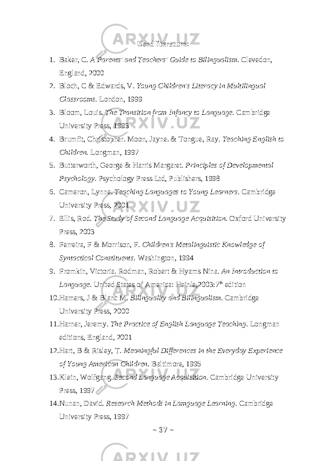 Used literature: 1. Baker, C. A Parents&#39; and Teachers&#39; Guide to Bilingualism . Clevedon, England, 2000 2. Bloch, C & Edwards, V. Young Children&#39;s Literacy in Multilingual Classrooms. London, 1999 3. Bloom, Louis. The Transition from Infancy to Language. Cambridge University Press, 1993 4. Brumfit, Christopher. Moon, Jayne. & Tongue, Ray. Teaching English to Children. Longman, 1997 5. Butterworth, George & Harris Margaret. Principles of Developmental Psychology. Psychology Press Ltd, Publishers, 1998 6. Cameron, Lynne. Teaching Languages to Young Learners. Cambridge University Press, 2001 7. Ellis, Rod. The Study of Second Language Acquisition. Oxford University Press, 2003 8. Ferreira, F & Morrison, F. Children&#39;s Metalinguistic Knowledge of Syntactical Constituents. Washington, 1994 9. Fromkin, Victoria. Rodman, Robert & Hyams Nina. An Introduction to Language. United States of America: Heinle,2003:7 th edition 10. Hamers, J & Blanc M. Bilinguality and Bilingualism . Cambridge University Press, 2000 11. Harner, Jeremy. The Practice of English Language Teaching. Longman editions, England, 2001 12. Hart, B & Risley, T. Meaningful Differences in the Everyday Experience of Young American Children . Baltimore, 1995 13. Klein, Wolfgang. Second Language Acquisition. Cambridge University Press, 1997 14. Nunan, David. Research Methods in Lamguage Learning. Cambridge University Press, 1997 ~ 37 ~ 