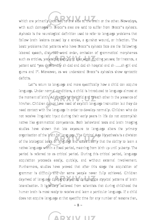 which are primarily localized to one side of the brain or the other. Nowadays, with such damages in Broca ‟ s area are said to suffer from Broca ‟ s aphasia. Aphasia is the neurological definition used to refer to language problems that follow brain lesions caused by a stroke, a gunshot wound, or infection. The basic problems that patients who have Broca ‟ s aphasia face are the following: labored speech, disturbed word order, omission of grammatical morphemes such as articles, prepositions etc., and also word-funding pauses; for instance, a patient said “yes-ah-Monday ah-dad-and dad-ah-hospital-and ah-…..ah girl-and gums and I”. Moreover, as we understand Broca ‟ s aphasics show syntactic deficits. Let ‟ s return to language and more specifically how a child can acquire language. Under normal conditions, a child is introduced to language almost at the moment of birth. Adults talk to the child and to each other in the presence of him/her. Children do not have need of explicit language instruction but they do need contact with the language in order to develop normally. Children who do not receive linguistic input during their early years in life do not accomplish native like grammatical competence. Both behavioral tests and brain imaging studies have shown that late exposure to language alters the primary organization of the brain for language. The Critical Age Hypothesis is a division of the biological basis of language and states clearly that the ability to learn a native language within a fixed period, meaning from birth up until puberty. The period is referred to as critical period. During this critical period, language acquisition proceeds easily, quickly, and without external involvement. Furthermore, studies have proved that after this stage the acquisition of grammar is difficult and for some people never fully achieved. Children deprived of language during this period demonstrate atypical patterns of brain lateralization. It is widely believed from scientists that during childhood the human brain is most ready to receive and learn a particular language. If a child does not acquire language at that specific time for any number of reasons then, ~ 8 ~ 