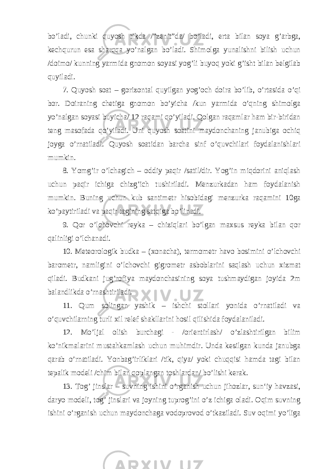 bo’ladi, chunki quyosh tikda /”zenit”da/ bo’ladi, erta bilan soya g’arbga, kechqurun esa sharqqa yo’nalgan bo’ladi. Shimolga yunalishni bilish uchun /doimo/ kunning yarmida gnomon soyasi yog’li buyoq yoki g’isht bilan belgilab quyiladi. 7. Quyosh soat – gorizontal quyilgan yog’och doira bo’lib, o’rtasida o’qi bor. Doiraning chetiga gnomon bo’yicha /kun yarmida o’qning shimolga yo’nalgan soyasi buyicha/ 12 raqami qo’yiladi. Qolgan raqamlar ham bir-biridan teng masofada qo’yiladi. Uni quyosh soatini maydonchaning janubiga ochiq joyga o’rnatiladi. Quyosh soatidan barcha sinf o’quvchilari foydalanishlari mumkin. 8. Yomg’ir o’lchagich – oddiy paqir /satil/dir. Yog’in miqdorini aniqlash uchun paqir ichiga chizg’ich tushiriladi. Menzurkadan ham foydalanish mumkin. Buning uchun kub santimetr hisobidagi menzurka raqamini 10ga ko’paytiriladi va paqir tagining satqiga bo’linadi. 9. Qor o’lchovchi reyka – chiziqlari bo’lgan maxsus reyka bilan qor qalinligi o’lchanadi. 10. Meteorologik budka – (xonacha), termometr havo bosimini o’lchovchi barometr, namligini o’lchovchi gigrometr asboblarini saqlash uchun xizmat qiladi. Budkani jug’rofiya maydonchasining soya tushmaydigan joyida 2m balandlikda o’rnashtiriladi. 11. Qum solingan yashik – ishchi stollari yonida o’rnatiladi va o’quvchilarning turli xil relef shakllarini hosil qilishida foydalaniladi. 12. Mo’ljal olish burchagi - /orientirlash/ o’zlashtirilgan bilim ko’nikmalarini mustahkamlash uchun muhimdir. Unda kesilgan kunda janubga qarab o’rnatiladi. Yonbag’irliklari /tik, qiya/ yoki chuqqisi hamda tagi bilan tepalik modeli /chim bilan qoplangan toshlardan/ bo’lishi kerak. 13. Tog’ jinslar – suvning ishini o’rganish uchun jihozlar, sun‘iy havzasi, daryo modeli, tog’ jinslari va joyning tuprog’ini o’z ichiga oladi. Oqim suvning ishini o’rganish uchun maydonchaga vodoprovod o’tkaziladi. Suv oqimi yo’liga 