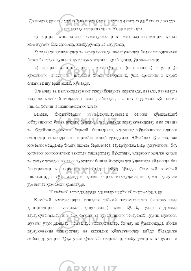 Душманларнинг табиий душманлари – ҳосил ҳимоясида бизнинг митти иттифоқчиларимиздир. Улар орасида: а) зарарли ҳашаротлар, кемирувчилар ва микроорганизмларга қирон келтирувчи бактериялар, замбуруғлар ва вируслар; б) зарарли ҳашаротлар ва зараркунанда-кемирувчилар билан озиқланувчи барча йиртқич қушлар, қурт-қумурсқалар, қурбақалар, ўргимчаклар; в) зарарли ҳашаротларнинг текинхўрлари (паразитлари) - улар ўз хўжайини танасининг шарбати билан озиқланиб, ўша организмга кириб олади ва шу ерда яшаб, кўпаяди. Олимлар ва пахтакорларнинг тажрибаларига қараганда, аввало, экинларга заҳарли кимёвий моддалар билан, айниқса, авиация ёрдамида кўп марта ишлов беришга шошилмаслик керак. Баъзан, биоценоздаги иттифоқчиларимизга озгина кўмаклашиб юборишнинг ўзиёқ етарли бўлади, улар ўшанда зараркунандалар авж олиши ва кўпайишига имкон бермай, бошиданоқ уларнинг кўпайишини олдини оладилар ва миқдорини тартибга солиб турадилар. Айтайлик ғўза заҳарли кимёвий моддалар билан ишлов берилмаса, зараркунандалар тухумининг бир қисмини кичкинагина қанотли ҳашаротлар йўқотади, уларнинг қолган қисми ва тухумларидан чиққан қуртлари бошқа йиртқичлар ўлжасига айланади ёки бактериялар ва вируслар таъсирида нобуд бўлади. Оммавий кимёвий ишловлардан сўнг даладаги ҳамма тирик мавжудотларга ҳамла қилувчи ўргимчак ҳам омон қолмайди. Кимёвий воситалардан ташқари табиий энтомофаглар Кимёвий воситалардан ташқари табиий энтомофаглар (зараркунанда ҳашаротларни истеъмол қилувчилар) ҳам бўлиб, улар ёрдамида зараркунандаларнинг авж олиши ва кўпайишини чегаралаб туриш мумкин. Бунинг учун далалар, полизлар, иссиқхоналар, боғлар ва ўрмонларда, айнан зараркунанда ҳашаротлар ва касаллик қўзғатувчилар пайдо бўладиган жойларда уларни йўқотувчи кўплаб бактериялар, замбуруғлар ва вирусларни 