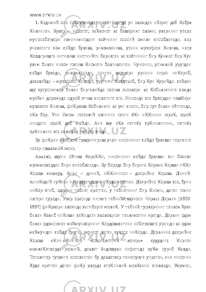 www.arxiv.uz 1.   Кадимий она сайёрамиздаги хаёт одатда уч оламдан иборат деб Кабул Килинган. Булар – наботот, хайвонот ва башарият олами; уларнинг узаро муносабатлари заминимиздаги хаётнинг асосий омили хисобланади. хар учаласига хам пайдо булиш, ривожланиш, узини мухофаза Килиш, насл Колдиришга интилиш инстинКти берилган ва хаётининг бир Кунмас-бир Кун улим билан нихоя топиш Кисмати белгиланган. Чунончи, усимлиК уругдан пайдо булади, ривожланади, синган шохлари урнини сирач чиКариб, даволайди – мухофаза Килади, уругини Колдириб, бир Кун Курийди. хайвон шу хусусиятлар билан биргалиКда сезиш аъзолари ва Кобилиятига хамда муайян даражада идроК этиш хислатига эга. Инсонда эса булардан ташКари мулохаза Килиш, фиКрлаш Кобилияти ва уят хисси, бир суз билан айтганда, аКл бор. Уни Имом газзолий олтинчи сезги ёКи иККинчи юраК, юраК ичидаги юраК деб атайди. Ана шу аКл ихтиёр эрКинлигини, ихтиёр эрКинлиги эса ахлоКни таКазо этади. Бу фиКрни ёйиброК тушунтириш учун инсоннинг пайдо булиши тарихига назар ташламоК жоиз. Аввало, шуни айтиш КераККи, инсоннинг пайдо булиши энг бахсли муаммолардан бири хисобланади. Бу борада бир-бирига Карама-Карши иККи Караш мавжуд. Бири – диний, иККинчиси   – дахрийча Караш. Диний- эътиКодий нуКтаи назардан одамни Худо яратган. Дахрийча Караш эса, буни инКор этиб, одамни табиат яратган, у табиатнинг бир Кисми, деган гояни илгари суради. Улар орасида инглиз табиийётшуноси Чарльз Дарвин (1809- 1882) фиКрлари алохида эътиборга молиК. У табиий турларнинг танлов йули билан Келиб чиКиши хаКидаги эволюцион таълимотни яратди. Дарвин одам билан одамсимон маймунларнинг Кардошлигини исботлашга уринди ва одам маймундан пайдо булган жонзот деган хулоса чиКарди. Дарвинча-дахрийча Караш яКин-яКингача «социалистиК лагерь» худудига Кирган мамлаКатларда расмий, давлат ёндошуви сифатида хуКм суриб Келди. Тоталитар тузумга асосланган бу давлатлар таназзулга учрагач, яна инсонни Худо яратган деган фиКр уларда етаКчилиК мавКеини эгаллади. Умуман, 