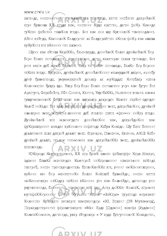 www.arxiv.uz олганда, инсониятнинг интеллеКтуал тарихида, хатто нисбатан дахрийлиК асри булмиш ХХ асрда хам, инсонни Худо яратган, деган фиКр Камида туКсон фойизни ташКил этади. Биз хам ана шу КупчилиК томонидамиз. Айни пайтда, КамчилиК билдирган ва билдираётган аКсил фиКр хам яшаш хуКуКига эга эКанини тан оламиз. Шуни хам айтиш КераККи, баъзиларда, динийлиК билан дунёвийлиК бир- бири билан сигишадиган ходисаларми, деган хавотирли савол тугилади. Биз унга «ха!» деб жавоб берамиз. Улар на фаКат сигишади, балКи бир-бирини таКозо этади. Хусусан, дунёвийлиК динийлиКнинг мавжудлиК шарти, яънибу дунё булмаганда, умумжахоний динлар ва муКаддас Китоблар нозил Килинмаган булур эди. Улар бир-бири билан сигишгани учун хам бугун биз Арастуга, Форобийга, Ибн Синога, Кантга, УлугбеККа, Ньютонга эгамиз. хамма тушунмовчилиК бизда хали хам шуролар давридан Колган сарКит-одатдан Келиб чиКади: биз хали-ханузгача дунёвийлиКни эмас, дахрийлиКни, дунёвий илмларни эмас, марКсча-ленинча деб аталган сохта «фан»ни инКор этади. ДунёвийлиК эса жамиятдаги динийлиКни хам, дахрийдиКни хам фуКароларнинг виждон эрКинлиги сифатида Кабул Килади. Шу боис бизнинг давлатимиз асло дахрий давлат эмас. Франция, Олмония, Япония, АКШ Каби дунёвий давлат, таълим тизимимиз хам дахрийлиККа эмас, дунёвийлиККа асосланади. ЮКорида Келтирганимиз, ХХ аср буюК олмон файласуфи Карл Ясперс, одамни бошКа жонзотдан Келтириб чиКаришнинг ножоизлиги хаКида гапириб, инсон трансценденталь боглиКлиККа эга, унинг имКониятларини, эрКини хеч бир жонзотниКи билан Киёслаб булмайди, инсон хатто имКониятлари наКадар чеКсиз эКанини узи хам билмайди, деганида уни улуглаганида, бизнингча, тамомила хаК эди. Агар диККат КилсаК, асримиз мутафаККирининг фиКри Куръони Карим «БаКара» сурасида мархамат Килинган Куйидаги оятларга хамохангдир: «30. Эсланг (Эй Мухаммад), Парвардигорингиз фаришталарга: «Мен Ерда (Одамни) халифа (ёрдамчи) КилмоКчиман», деганида, улар айтдилар: « У ерда бузгунчилиК Киладиган, 