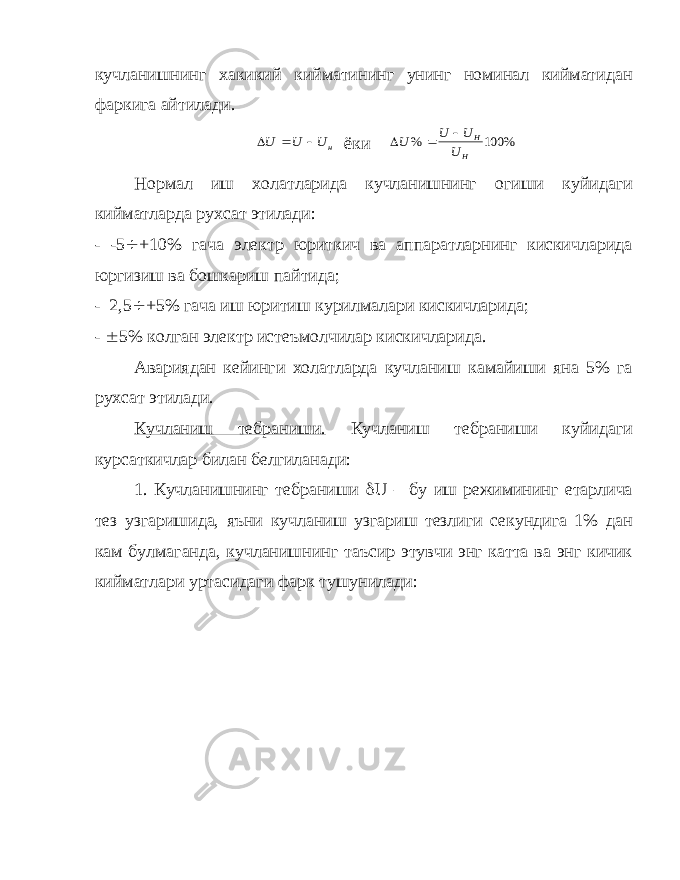 кучланишнинг хакикий кийматининг унинг номинал кийматидан фаркига айтилади.U U U н   ёки U U U U H H %   100% Нормал иш холатларида кучланишнинг огиши куйидаги кийматларда рухсат этилади: - -5  +10% гача электр юриткич ва аппаратларнинг кискичларида юргизиш ва бошкариш пайтида; - 2,5  +5% гача иш юритиш курилмалари кискичларида; -  5% колган электр истеъмолчилар кискичларида. Авариядан кейинги холатларда кучланиш камайиши яна 5% га рухсат этилади. Кучланиш тебраниши. Кучланиш тебраниши куйидаги курсаткичлар билан белгиланади: 1. Кучланишнинг тебраниши  U – бу иш режимининг етарлича тез узгаришида, яъни кучланиш узгариш тезлиги секундига 1% дан кам булмаганда, кучланишнинг таъсир этувчи энг катта ва энг кичик кийматлари уртасидаги фарк тушунилади: 