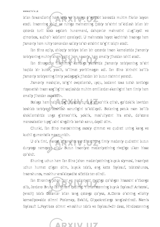 www.arxiv.uz bilan farzandlarini ham kasb va hunarga o`rgatishi borasida muhim fikrlar bayon etadi. Insonning xulqi va ruhiga mehnatning ijobiy ta`sirini ta`kidlash bilan bir qatorda turli kasb egalari: hunarmand, dehqonlar mehnatini ulug`laydi va qimorboz, sudho`r kabilarni qoralaydi. U mehnatsiz hayot kechirish insonga ham jismoniy ham ruhiy tomondan salbiy ta`sir etishini to`g`ri talqin etadi. Ibn Sino aqliy, ahloqiy tarbiya bilan bir qatorda inson kamolotida jismoniy tarbiyaning muhim ahamiyatini ham nazariy, ham amaliy jihatdan tahlil etadi. Ibn Sinogacha insonning kamolga yetishida jismoniy tarbiyaning ta`siri haqida bir butun, yaxlit, ta`limot yoritilmagan edi. Ibn Sino birinchi bo`lib jismoniy tarbiyaning ilmiy pedagogik jihatdan bir butun tizimini yaratdi. Jismoniy mashqlar, to`g`ri ovqatlanish, uyqu, badanni toza tutish tartibiga rioya etish inson sog`lig`ini saqlashda muhim omillardan ekanligini ham ilmiy ham amaliy jihatdan asosladi. Bolaga ham hali u tug`ilmasdan turib g`amxo`rlik qilish, go`daklik lavridan boshlab tarbiyani boshlash zarurligini ta`kidlaydi. Bolaning yetuk nson bo`lib shakllanishida unga g`amxo`rlik, poklik, mas`uliyatni his etish, do`stona manosabatlar tuyg`usini singdirib borish zarur, deydi olim. Chunki, Ibn Sino merosinining asosiy qimmat va qudrati uning keng va kuchli gumanistik mazmunidir. U o`z ilmi, merosi bilan o`rta asr Sharqining ilmiy madaniy qudratini butun dunyoga namoyon qildi. Butun insoniyat madaniyatining rivojiga ulkan hissa qo`shdi. Shuning uchun ham Ibn Sino jahon madaniyatining buyuk siymosi, insoniyat uchun hurmat qilgan olim, buyuk tabib, eng katta faylasuf, tabiatshunos, insonshunos, mashhur ensiklopedist sifatida tan olindi. Ibn Sinoning jahon fani va madaniyati rivojiga qo`shgan hissasini e`tiborga olib, Jordano Bruno Ibn Sinoni qadimgi Yunonistonning buyuk faylasufi Aristotel, (vrach) tabib Golenlar bilan teng qatorga qo`ysa, A.Dante o`zining «Ilohiy komediya»sida olimni Ptolomey, Evklid, Gippokratlarga tenglashtiradi. Nemis faylasufi L.Feyirbax olimni «mashhur tabib va faylasuf»dir desa, Hindostonning 