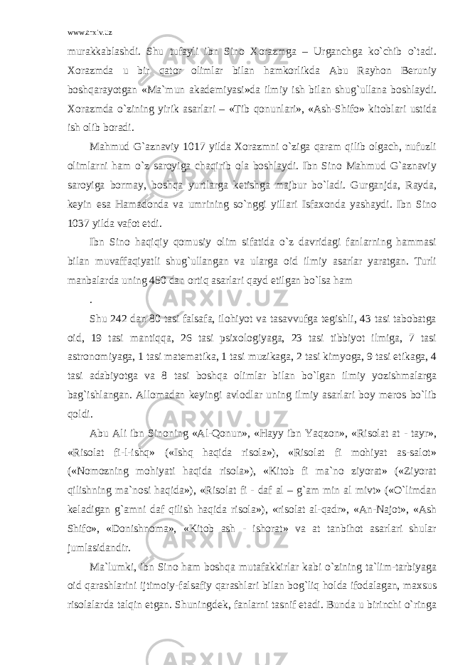 www.arxiv.uz murakkablashdi. Shu tufayli ibn Sino Xorazmga – Urganchga ko`chib o`tadi. Xorazmda u bir qator olimlar bilan hamkorlikda Abu Rayhon Beruniy boshqarayotgan «Ma`mun akademiyasi»da ilmiy ish bilan shug`ullana boshlaydi. Xorazmda o`zining yirik asarlari – «Tib qonunlari», «Ash-Shifo» kitoblari ustida ish olib boradi. Mahmud G`aznaviy 1017 yilda Xorazmni o`ziga qaram qilib olgach, nufuzli olimlarni ham o`z saroyiga chaqirib ola boshlaydi. Ibn Sino Mahmud G`aznaviy saroyiga bormay, boshqa yurtlarga ketishga majbur bo`ladi. Gurganjda, Rayda, keyin esa Hamadonda va umrining so`nggi yillari Isfaxonda yashaydi. Ibn Sino 1037 yilda vafot etdi. Ibn Sino haqiqiy qomusiy olim sifatida o`z davridagi fanlarning hammasi bilan muvaffaqiyatli shug`ullangan va ularga oid ilmiy asarlar yaratgan. Turli manbalarda uning 450 dan ortiq asarlari qayd etilgan bo`lsa ham . Shu 242 dan 80 tasi falsafa, ilohiyot va tasavvufga tegishli, 43 tasi tabobatga oid, 19 tasi mantiqqa, 26 tasi psixologiyaga, 23 tasi tibbiyot ilmiga, 7 tasi astronomiyaga, 1 tasi matematika, 1 tasi muzikaga, 2 tasi kimyoga, 9 tasi etikaga, 4 tasi adabiyotga va 8 tasi boshqa olimlar bilan bo`lgan ilmiy yozishmalarga bag`ishlangan. Allomadan keyingi avlodlar uning ilmiy asarlari boy meros bo`lib qoldi. Abu Ali ibn Sinoning «Al-Qonun», «Hayy ibn Yaqzon», «Risolat at - tayr», «Risolat fi-l-ishq» («Ishq haqida risola»), «Risolat fi mohiyat as-salot» («Nomozning mohiyati haqida risola»), «Kitob fi ma`no ziyorat» («Ziyorat qilishning ma`nosi haqida»), «Risolat fi - daf al – g`am min al mivt» («O`limdan keladigan g`amni daf qilish haqida risola»), «risolat al-qadr», «An-Najot», «Ash Shifo», «Donishnoma», «Kitob ash - ishorat» va at tanbihot asarlari shular jumlasidandir. Ma`lumki, ibn Sino ham boshqa mutafakkirlar kabi o`zining ta`lim-tarbiyaga oid qarashlarini ijtimoiy-falsafiy qarashlari bilan bog`liq holda ifodalagan, maxsus risolalarda talqin etgan. Shuningdek, fanlarni tasnif etadi. Bunda u birinchi o`ringa 